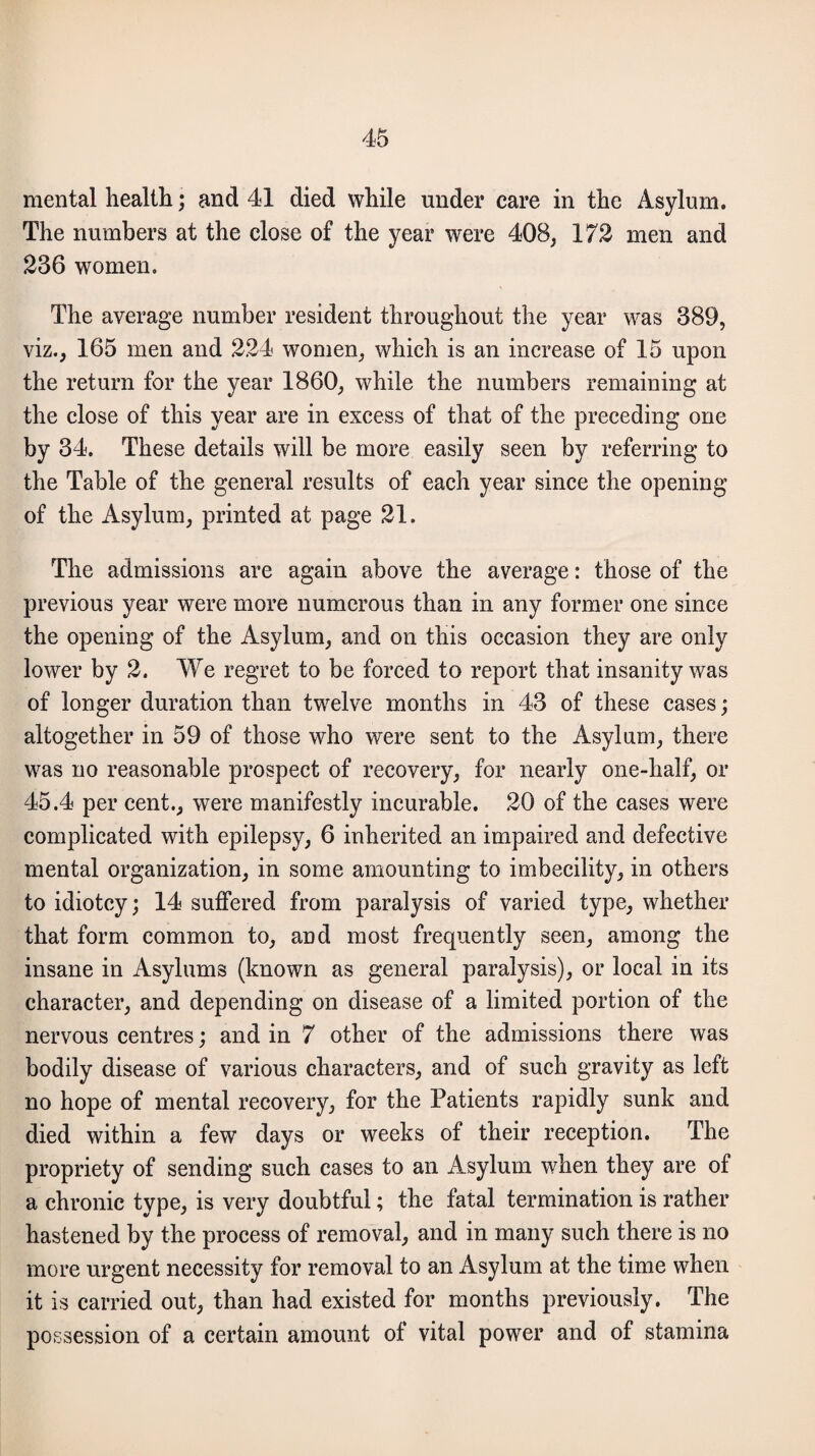 mental health; and 41 died while under care in the Asylum. The numbers at the close of the year were 408, 172 men and 236 women. The average number resident throughout the year was 389, viz., 165 men and 224 women, which is an increase of 15 upon the return for the year 1860, while the numbers remaining at the close of this year are in excess of that of the preceding one by 34. These details will be more easily seen by referring to the Table of the general results of each year since the opening of the Asylum, printed at page 21. The admissions are again above the average: those of the previous year were more numerous than in any former one since the opening of the Asylum, and on this occasion they are only lower by 2. We regret to be forced to report that insanity was of longer duration than twelve months in 43 of these cases; altogether in 59 of those who were sent to the Asylum, there was no reasonable prospect of recovery, for nearly one-half, or 45.4 per cent., were manifestly incurable. 20 of the cases were complicated with epilepsy, 6 inherited an impaired and defective mental organization, in some amounting to imbecility, in others to idiotcy; 14 suffered from paralysis of varied type, whether that form common to, and most frequently seen, among the insane in Asylums (known as general paralysis), or local in its character, and depending on disease of a limited portion of the nervous centres; and in 7 other of the admissions there was bodily disease of various characters, and of such gravity as left no hope of mental recovery, for the Patients rapidly sunk and died within a few days or weeks of their reception. The propriety of sending such cases to an Asylum when they are of a chronic type, is very doubtful; the fatal termination is rather hastened by the process of removal, and in many such there is no more urgent necessity for removal to an Asylum at the time when it is carried out, than had existed for months previously. The possession of a certain amount of vital power and of stamina