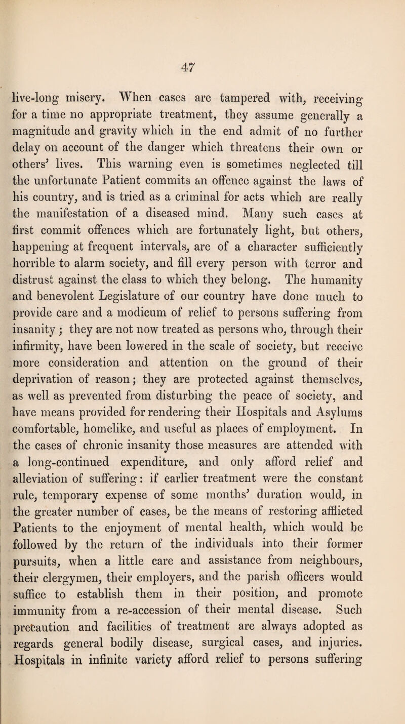 live-long misery. When cases are tampered with, receiving for a time no appropriate treatment, they assume generally a magnitude and gravity which in the end admit of no further delay on account of the danger which threatens their own or others5 lives. This warning even is sometimes neglected till the unfortunate Patient commits an offence against the laws of his country, and is tried as a criminal for acts which are really the manifestation of a diseased mind. Many such cases at first commit offences which are fortunately light, but others, happening at frequent intervals, are of a character sufficiently horrible to alarm society, and fill every person with terror and distrust against the class to which they belong. The humanity and benevolent Legislature of our country have done much to provide care and a modicum of relief to persons suffering from insanity ; they are not now treated as persons who, through their infirmity, have been lowered in the scale of society, but receive more consideration and attention on the ground of their deprivation of reason; they are protected against themselves, as well as prevented from disturbing the peace of society, and have means provided for rendering their Hospitals and Asylums comfortable, homelike, and useful as places of employment. In the cases of chronic insanity those measures are attended with a long-continued expenditure, and only afford relief and alleviation of suffering: if earlier treatment were the constant rule, temporary expense of some months5 duration would, in the greater number of cases, be the means of restoring afflicted Patients to the enjoyment of mental health, which would be followed by the return of the individuals into their former pursuits, when a little care and assistance from neighbours, their clergymen, their employers, and the parish officers would suffice to establish them in their position, and promote immunity from a re-accession of their mental disease. Such precaution and facilities of treatment are always adopted as regards general bodily disease, surgical cases, and injuries. Hospitals in infinite variety afford relief to persons suffering