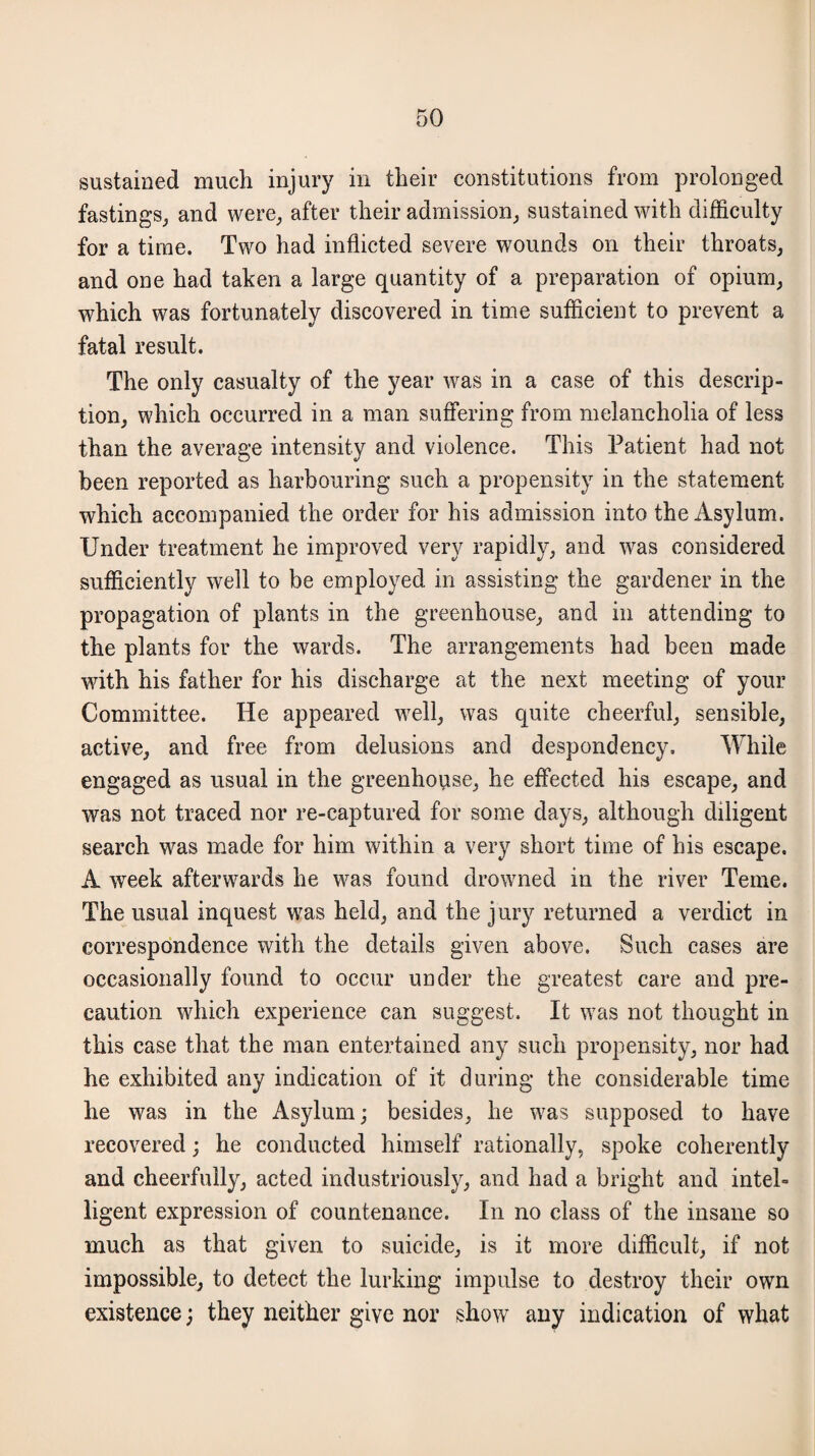 sustained much injury in their constitutions from prolonged fastings, and were, after their admission, sustained with difficulty for a time. Two had inflicted severe wounds on their throats, and one had taken a large quantity of a preparation of opium, which was fortunately discovered in time sufficient to prevent a fatal result. The only casualty of the year was in a case of this descrip¬ tion, which occurred in a man suffering from melancholia of less than the average intensity and violence. This Patient had not been reported as harbouring such a propensity in the statement which accompanied the order for his admission into the Asylum. Under treatment he improved very rapidly, and was considered sufficiently well to be employed in assisting the gardener in the propagation of plants in the greenhouse, and in attending to the plants for the wards. The arrangements had been made with his father for his discharge at the next meeting of your Committee. He appeared well, was quite cheerful, sensible, active, and free from delusions and despondency. While engaged as usual in the greenhoyise, he effected his escape, and was not traced nor re-captured for some days, although diligent search was made for him within a very short time of his escape. A week afterwards he was found drowned in the river Teme. The usual inquest was held, and the jury returned a verdict in correspondence with the details given above. Such cases are occasionally found to occur under the greatest care and pre¬ caution which experience can suggest. It was not thought in this case that the man entertained any such propensity, nor had he exhibited any indication of it during the considerable time he was in the Asylum; besides, he was supposed to have recovered; he conducted himself rationally, spoke coherently and cheerfully, acted industriously, and had a bright and intel¬ ligent expression of countenance. In no class of the insane so much as that given to suicide, is it more difficult, if not impossible, to detect the lurking impulse to destroy their own existence; they neither give nor show any indication of what