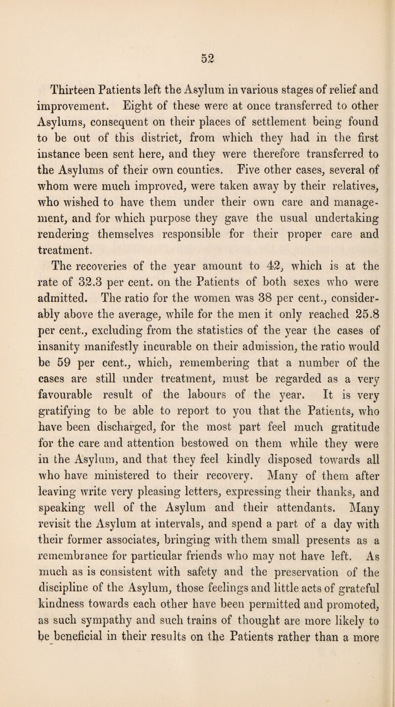 Thirteen Patients left the Asylum in various stages of relief and improvement. Eight of these were at once transferred to other Asylums, consequent on their places of settlement being found to be out of this district, from which they had in the first instance been sent here, and they were therefore transferred to the Asylums of their own counties. Eive other cases, several of whom were much improved, were taken away by their relatives, who wished to have them under their own care and manage¬ ment, and for which purpose they gave the usual undertaking rendering themselves responsible for their proper care and treatment. The recoveries of the year amount to 42, which is at the rate of 32.3 per cent, on the Patients of both sexes who were admitted. The ratio for the women was 38 per cent., consider¬ ably above the average, while for the men it only reached 25.8 per cent., excluding from the statistics of the year the cases of insanity manifestly incurable on their admission, the ratio would be 59 per cent., which, remembering that a number of the cases are still under treatment, must be regarded as a very favourable result of the labours of the year. It is very gratifying to be able to report to you that the Patients, who have been discharged, for the most part feel much gratitude for the care and attention bestowed on them while they were in the Asylum, and that they feel kindly disposed towards all who have ministered to their recovery. Many of them after «/ * leaving write very pleasing letters, expressing their thanks, and speaking well of the Asylum and their attendants. Many revisit the Asylum at intervals, and spend a part of a day with their former associates, bringing with them small presents as a remembrance for particular friends who may not have left. As much as is consistent with safety and the preservation of the discipline of the Asylum, those feelings and little acts of grateful kindness towards each other have been permitted and promoted, as such sympathy and such trains of thought are more likely to be beneficial in their results on the Patients rather than a more