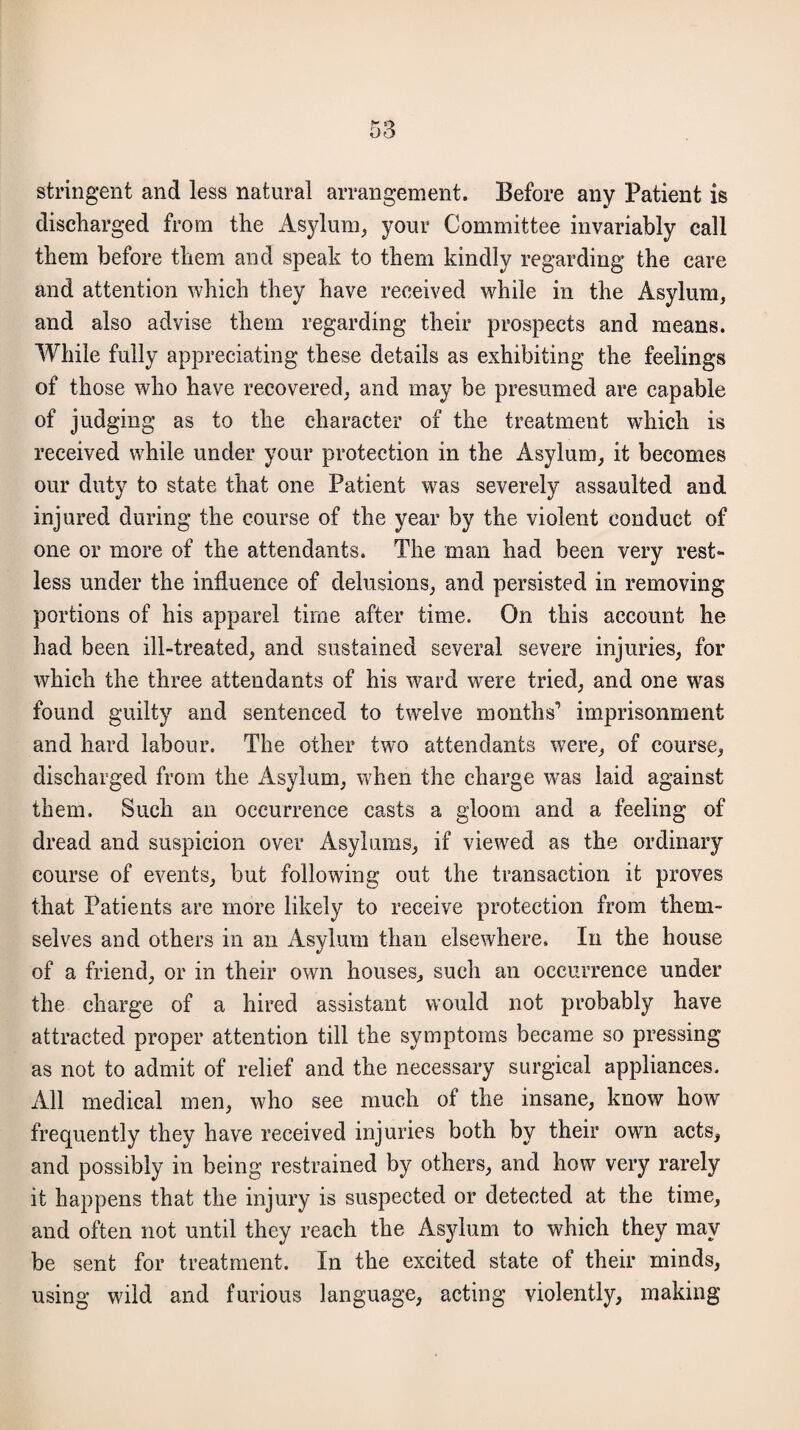 stringent and less natural arrangement. Before any Patient is discharged from the Asylum, your Committee invariably call them before them and speak to them kindly regarding the care and attention which they have received while in the Asylum, and also advise them regarding their prospects and means. While fully appreciating these details as exhibiting the feelings of those who have recovered, and may be presumed are capable of judging as to the character of the treatment wdiich is received while under your protection in the Asylum, it becomes our duty to state that one Patient was severely assaulted and injured during the course of the year by the violent conduct of one or more of the attendants. The man had been very rest¬ less under the influence of delusions, and persisted in removing portions of his apparel time after time. On this account he had been ill-treated, and sustained several severe injuries, for which the three attendants of his ward wrere tried, and one was found guilty and sentenced to twelve months' imprisonment and hard labour. The other two attendants were, of course, discharged from the Asylum, when the charge was laid against them. Such an occurrence casts a gloom and a feeling of dread and suspicion over Asylums, if viewed as the ordinary course of events, but following out the transaction it proves that Patients are more likely to receive protection from them¬ selves and others in an Asylum than elsewhere. In the house of a friend, or in their own houses, such an occurrence under the charge of a hired assistant would not probably have attracted proper attention till the symptoms became so pressing as not to admit of relief and the necessary surgical appliances. All medical men, who see much of the insane, know how frequently they have received injuries both by their own acts, and possibly in being restrained by others, and how very rarely it happens that the injury is suspected or detected at the time, and often not until they reach the Asylum to which they may be sent for treatment. In the excited state of their minds, using wild and furious language, acting violently, making