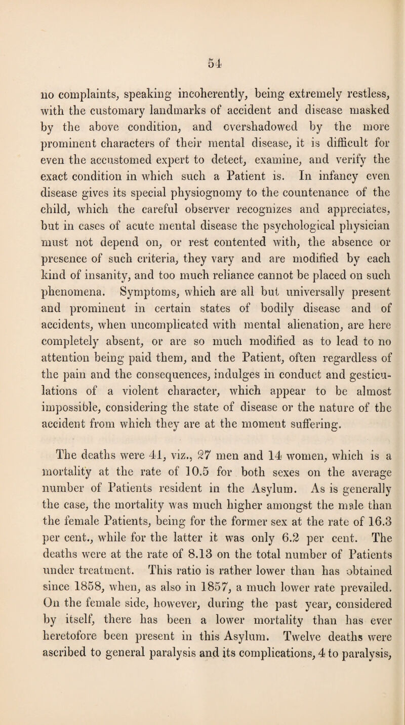 no complaints, speaking incoherently, being extremely restless, with the customary landmarks of accident and disease masked by the above condition, and overshadowed by the more prominent characters of their mental disease, it is difficult for even the accustomed expert to detect, examine, and verify the exact condition in which such a Patient is. In infancy even disease gives its special physiognomy to the countenance of the child, which the careful observer recognizes and appreciates, but in cases of acute mental disease the psychological physician must not depend on, or rest contented with, the absence or presence of such criteria, they vary and are modified by each kind of insanity, and too much reliance cannot be placed on such phenomena. Symptoms, which are all but universally present and prominent in certain states of bodily disease and of accidents, when uncomplicated with mental alienation, are here completely absent, or are so much modified as to lead to no attention being paid them, and the Patient, often regardless of the pain and the consequences, indulges in conduct and gesticu¬ lations of a violent character, which appear to be almost impossible, considering the state of disease or the nature of the accident from which they are at the moment suffering. The deaths were 41, viz., 27 men and 14 women, which is a mortality at the rate of 10.5 for both sexes on the average number of Patients resident in the Asylum. As is generally the case, the mortality was much higher amongst the male than the female Patients, being for the former sex at the rate of 16.3 per cent., while for the latter it was only 6.2 per cent. The deaths were at the rate of 8.13 on the total number of Patients under treatment. This ratio is rather lower than has obtained since 1858, when, as also in 1857, a much lower rate prevailed. On the female side, however, during the past year, considered by itself, there has been a lower mortality than has ever heretofore been present in this Asylum. Twelve deaths were ascribed to general paralysis and its complications, 4 to paralysis,
