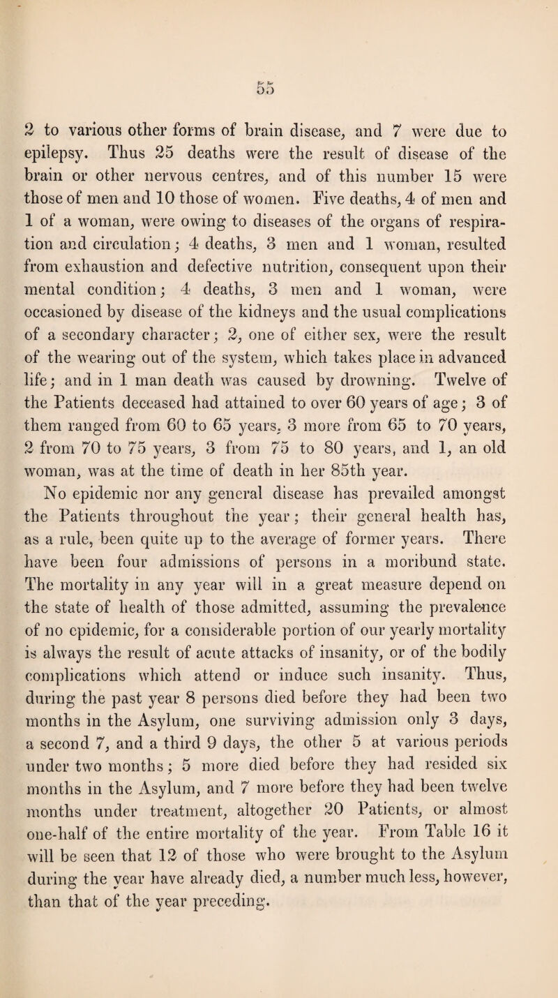 2 to various other forms of brain disease, and 7 were due to epilepsy. Thus 25 deaths were the result of disease of the brain or other nervous centres, and of this number 15 were those of men and 10 those of women. Five deaths, 4 of men and 1 of a woman, were owing to diseases of the organs of respira¬ tion and circulation; 4 deaths, 3 men and 1 woman, resulted from exhaustion and defective nutrition, consequent upon their mental condition; 4 deaths, 3 men and 1 woman, were occasioned by disease of the kidneys and the usual complications of a secondary character; 2, one of either sex, were the result of the wearing out of the system, which takes place in advanced life; and in 1 man death was caused by drowning. Twelve of the Patients deceased had attained to over 60 years of age; 3 of them ranged from 60 to 65 years, 3 more from 65 to 70 years, 2 from 70 to 75 years, 3 from 75 to 80 years, and 1, an old woman, was at the time of death in her 85th year. No epidemic nor any general disease has prevailed amongst the Patients throughout the year; their general health has, as a rule, been quite up to the average of former years. There have been four admissions of persons in a moribund state, The mortality in any year will in a great measure depend on the state of health of those admitted, assuming the prevalence of no epidemic, for a considerable portion of our yearly mortality is always the result of acute attacks of insanity, or of the bodily complications which attend or induce such insanity. Thus, during the past year 8 persons died before they had been two months in the Asylum, one surviving admission only 3 days, a second 7, and a third 9 days, the other 5 at various periods under two months; 5 more died before they had resided six months in the Asylum, and 7 more before they had been twelve months under treatment, altogether 20 Patients, or almost one-half of the entire mortality of the year. From Table 16 it will be seen that 12 of those who were brought to the Asylum during the year have already died, a number much less, however, than that of the year preceding.