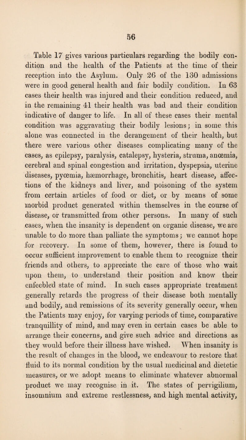 Table 17 gives various particulars regarding the bodily con¬ dition and the health of the Patients at the time of their reception into the Asylum. Only 26 of the 130 admissions were in good general health and fair bodily condition. In 63 cases their health was injured and their condition reduced, and in the remaining 41 their health was bad and their condition indicative of danger to life. In all of these cases their mental condition was aggravating their bodily lesions; in some this alone was connected in the derangement of their health, but there were various other diseases complicating many of the cases, as epilepsy, paralysis, catalepsy, hysteria, struma, anoemia, cerebral and spinal congestion and irritation, dyspepsia, uterine diseases, pyoemia, haemorrhage, bronchitis, heart disease, affec¬ tions of the kidneys and liver, and poisoning of the system from certain articles of food or diet, or by means of some morbid product generated within themselves in the course of disease, or transmitted from other persons. In many of such cases, when the insanity is dependent on organic disease, we are unable to do more than palliate the symptoms; we cannot hope for recovery. In some of them, however, there is found to occur sufficient improvement to enable them to recognize their friends and others, to appreciate the care of those who wait upon them, to understand their position and know their enfeebled state of mind. In such cases appropriate treatment generally retards the progress of their disease both mentally and bodily, and remissions of its severity generally occur, when the Patients may enjoy, for varying periods of time, comparative tranquillity of mind, and may even in certain cases be able to arrange their concerns, and give such advice and directions as they would before their illness have wished. When insanity is the result of changes in the blood, we endeavour to restore that iiuid to its normal condition by the usual medicinal and dietetic measures, or we adopt means to eliminate whatever abnormal product we may recognise in it. The states of pervigilium, insomnium and extreme restlessness, and high mental activity,