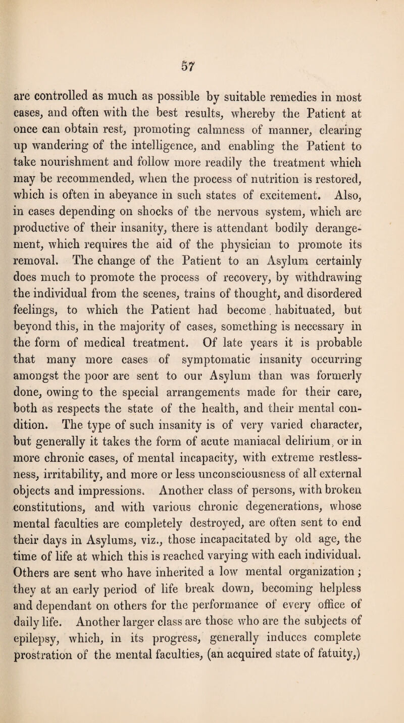 are controlled as much as possible by suitable remedies in most eases, and often with the best results, whereby the Patient at once can obtain rest, promoting calmness of manner, clearing up wandering of the intelligence, and enabling the Patient to take nourishment and follow more readily the treatment which may be recommended, when the process of nutrition is restored, which is often in abeyance in such states of excitement. Also, in cases depending on shocks of the nervous system, which are productive of their insanity, there is attendant bodily derange¬ ment, which requires the aid of the physician to promote its removal. The change of the Patient to an Asylum certainly does much to promote the process of recovery, by withdrawing the individual from the scenes, trains of thought, and disordered feelings, to which the Patient had become habituated, but beyond this, in the majority of cases, something is necessary in the form of medical treatment. Of late years it is probable that many more cases of symptomatic insanity occurring amongst the poor are sent to our Asylum than was formerly done, owing to the special arrangements made for their care, both as respects the state of the health, and their mental con¬ dition. The type of such insanity is of very varied character, but generally it takes the form of acute maniacal delirium} or in more chronic cases, of mental incapacity, with extreme restless¬ ness, irritability, and more or less unconsciousness of all external objects and impressions. Another class of persons, with broken constitutions, and with various chronic degenerations, whose mental faculties are completely destroyed, are often sent to end their days in Asylums, viz., those incapacitated by old age, the time of life at which this is reached varying with each individual. Others are sent who have inherited a low mental organization; they at an early period of life break down, becoming helpless and dependant on others for the performance of every office of daily life. Another larger class are those who are the subjects of epilepsy, which, in its progress, generally induces complete prostration of the mental faculties, (an acquired state of fatuity,)