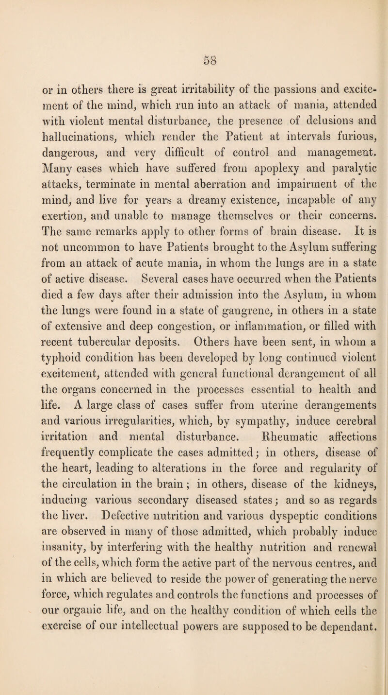 or in others there is great irritability of the passions and excite¬ ment of the mind, which run into an attack of mania, attended with violent mental disturbance, the presence of delusions and hallucinations, which render the Patient at intervals furious, dangerous, and very difficult of control and management. Many cases which have suffered from apoplexy and paralytic attacks, terminate in mental aberration and impairment of the mind, and live for years a dreamy existence, incapable of any exertion, and unable to manage themselves or their concerns. The same remarks apply to other forms of brain disease. It is not uncommon to have Patients brought to the Asylum suffering from an attack of acute mania, in whom the lungs are in a state of active disease. Several eases have occurred when the Patients died a few days after their admission into the Asylum, in whom the lungs were found in a state of gangrene, in others in a state of extensive and deep congestion, or inflammation, or filled with recent tubercular deposits. Others have been sent, in whom a typhoid condition has been developed by long continued violent excitement, attended with general functional derangement of all the organs concerned in the processes essential to health and life. A large class of cases suffer from uterine derangements and various irregularities, which, by sympathy, induce cerebral irritation and mental disturbance. Rheumatic affections frequently complicate the cases admitted; in others, disease of the heart, leading to alterations in the force and regularity of the circulation in the brain; in others, disease of the kidneys, inducing various secondary diseased states; and so as regards the liver. Defective nutrition and various dyspeptic conditions are observed in many of those admitted, which probably induce insanity, by interfering with the healthy nutrition and renewal of the cells, which form the active part of the nervous centres, and in which are believed to reside the power of generating the nerve force, which regulates and controls the functions and processes of our organic life, and on the healthy condition of which cells the exercise of our intellectual powers are supposed to be dependant.