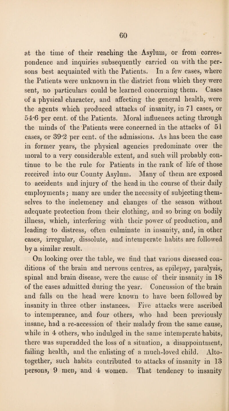 at the time of their reaching the Asylum, or from corres¬ pondence and inquiries subsequently carried on with the per¬ sons best acquainted with the Patients. In a few cases, where the Patients were unknown in the district from which they were sent, no particulars could be learned concerning them. Cases of a physical character, and affecting the general health, were the agents which produced attacks of insanity, in 71 cases, or 54‘6 per cent, of the Patients. Moral influences acting through the minds of the Patients were concerned in the attacks of 51 cases, or 39*2 per cent, of the admissions. As has been the case in former years, the physical agencies predominate over the moral to a very considerable extent, and such will probably con¬ tinue to be the rule for Patients in the rank of life of those received into our County Asylum. Many of them are exposed to accidents and injury of the head in the course of their daily employments; many are under the necessity of subjecting them¬ selves to the inclemency and changes of the season without adequate protection from their clothing, and so bring on bodily illness, which, interfering with their power of production, and leading to distress, often culminate in insanity, and, in other cases, irregular, dissolute, and intemperate habits are followed by a similar result. On looking over the table, we find that various diseased con¬ ditions of the brain and nervous centres, as epilepsy, paralysis, spinal and brain disease, were the cause of their insanity in 18 of the cases admitted during the year. Concussion of the brain and falls on the head were known to have been followed by insanity in three other instances. Five attacks were ascribed to intemperance, and four others, who had been previously insane, had a re-accession of their malady from the same cause, while in 4 others, who indulged in the same intemperate habits, there was superadded the loss of a situation, a disappointment, failing health, and the enlisting of a much-loved child. Alto- together, such habits contributed to attacks of insanity in 1.3 persons, 9 men, and 4 women. That tendency to insanity