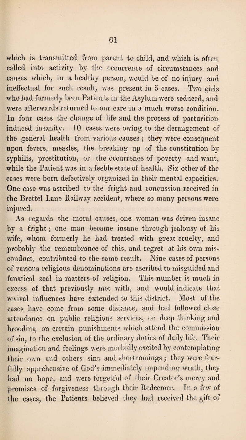 which is transmitted from parent to child,, and which is often called into activity by the occurrence of circumstances and causes which, in a healthy person, would be of no injury and ineffectual for such result, was present in 5 cases. Two girls who had formerly been Patients in the Asylum were seduced, and were afterwards returned to our care in a much worse condition. In four cases the change of life and the process of parturition induced insanity. 10 cases were owing to the derangement of the general health from various causes; they were consequent upon fevers, measles, the breaking up of the constitution by syphilis, prostitution, or the occurrence of poverty and want, while the Patient was in a feeble state of health. Six other of the cases w7ere born defectively organized in their mental capacities. One case was ascribed to the fright and concussion received in the Brettel Lane Railway accident, where so many persons were injured. As regards the moral causes, one woman was driven insane by a fright; one man became insane through jealousy of his wife, whom formerly he had treated with great cruelty, and probably the remembrance of this, and regret at his own mis¬ conduct, contributed to the same result. Nine cases of persons of various religious denominations are ascribed to misguided and fanatical zeal in matters of religion. This number is much in excess of that previously met with, and would indicate that revival influences have extended to this district. Most of the cases have come from some distance, and had followed close attendance on public religious services, or deep thinking and brooding on certain punishments which attend the commission of sin, to the exclusion of the ordinary duties of daily life. Their imagination and feelings were morbidly excited by contemplating their own and others sins and shortcomings; they were fear¬ fully apprehensive of God's immediately impending wrath, they had no hope, and wrere forgetful of their Creator's mercy and promises of forgiveness through their Redeemer. In a few of the cases, the Patients believed they had received the gift of