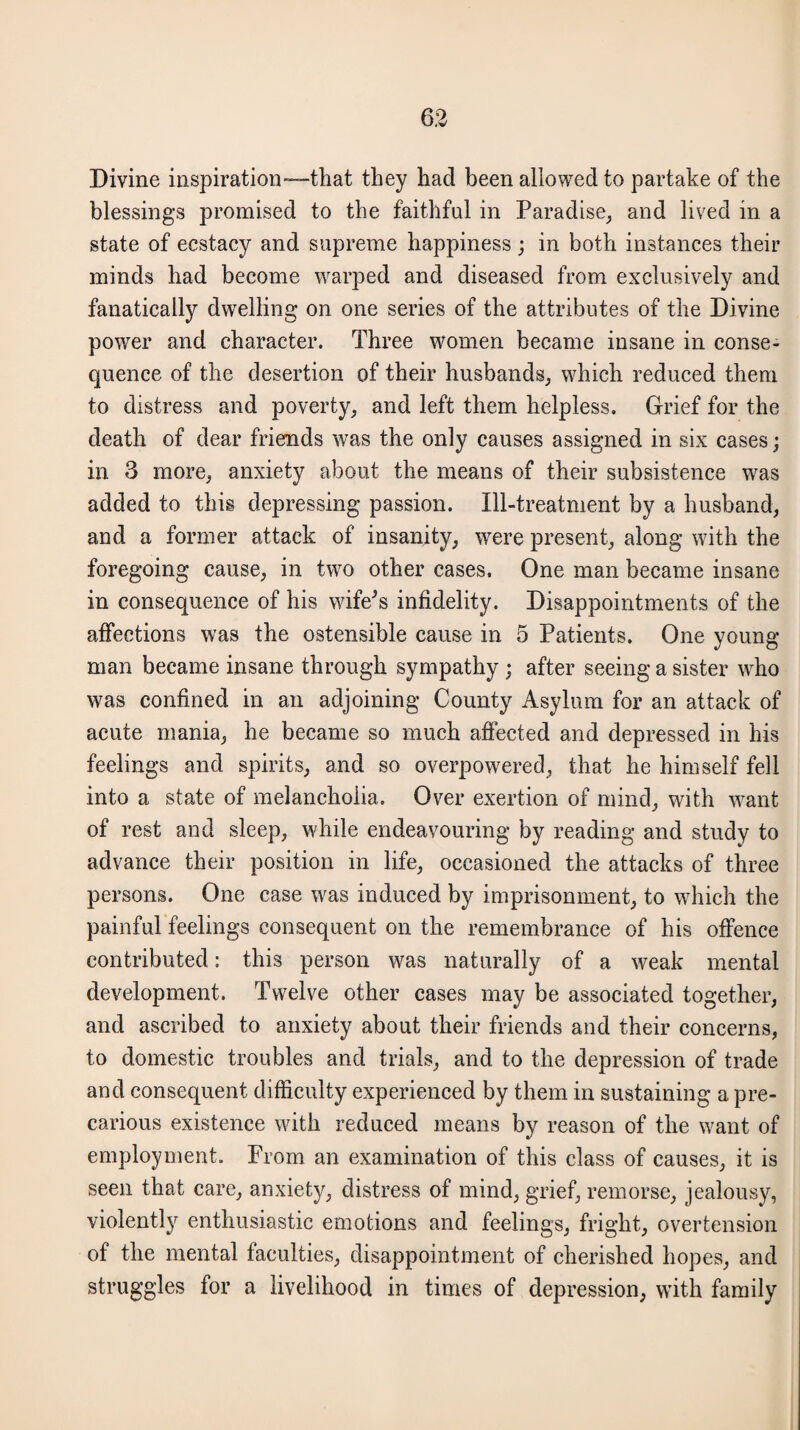 Divine inspiration—that they had been allowed to partake of the blessings promised to the faithful in Paradise, and lived in a state of ecstacy and supreme happiness; in both instances their minds had become warped and diseased from exclusively and fanatically dwelling on one series of the attributes of the Divine power and character. Three women became insane in conse¬ quence of the desertion of their husbands, which reduced them to distress and poverty, and left them helpless. Grief for the death of dear friends was the only causes assigned in six cases; in 3 more, anxiety about the means of their subsistence was added to this depressing passion. Ill-treatment by a husband, and a former attack of insanity, were present, along with the foregoing cause, in two other cases. One man became insane in consequence of his wife's infidelity. Disappointments of the affections was the ostensible cause in 5 Patients. One young man became insane through sympathy ; after seeing a sister who was confined in an adjoining County Asylum for an attack of acute mania, he became so much affected and depressed in his feelings and spirits, and so overpowered, that he himself fell into a state of melancholia. Over exertion of mind, with want of rest and sleep, while endeavouring by reading and study to advance their position in life, occasioned the attacks of three persons. One case was induced by imprisonment, to which the painful feelings consequent on the remembrance of his offence contributed: this person was naturally of a weak mental development. Twelve other cases may be associated together, and ascribed to anxiety about their friends and their concerns, to domestic troubles and trials, and to the depression of trade and consequent difficulty experienced by them in sustaining a pre¬ carious existence with reduced means by reason of the want of employment. From an examination of this class of causes, it is seen that care, anxiety, distress of mind, grief, remorse, jealousy, violently enthusiastic emotions and feelings, fright, overtension of the mental faculties, disappointment of cherished hopes, and struggles for a livelihood in times of depression, with family