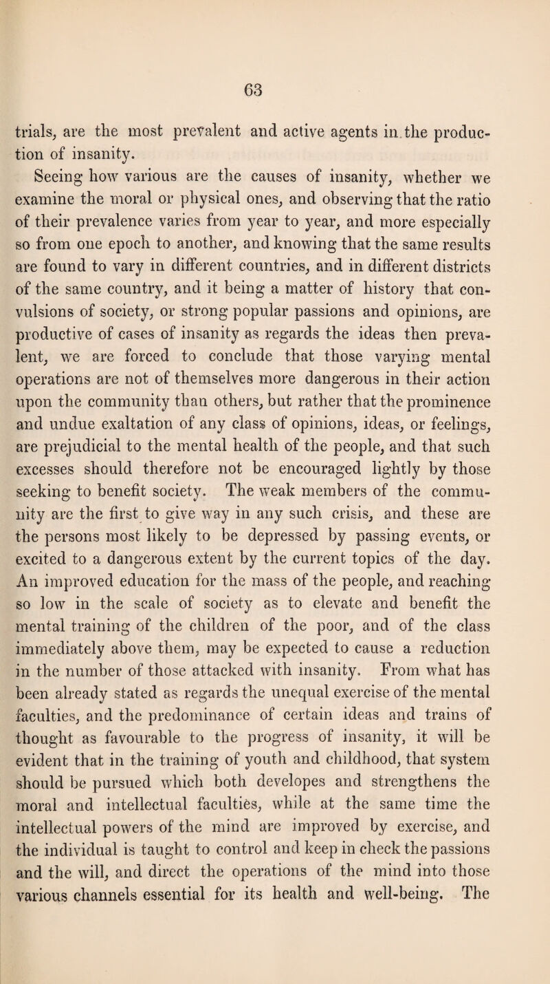 trials, are the most prevalent and active agents in, the produc¬ tion of insanity. Seeing how various are the causes of insanity, whether we examine the moral or physical ones, and observing that the ratio of their prevalence varies from year to year, and more especially so from one epoch to another, and knowing that the same results are found to vary in different countries, and in different districts of the same country, and it being a matter of history that con¬ vulsions of society, or strong popular passions and opinions, are productive of cases of insanity as regards the ideas then preva¬ lent, we are forced to conclude that those varying mental operations are not of themselves more dangerous in their action upon the community than others, but rather that the prominence and undue exaltation of any class of opinions, ideas, or feelings, are prejudicial to the mental health of the people, and that such excesses should therefore not be encouraged lightly by those seeking to benefit society. The weak members of the commu¬ nity are the first to give way in any such crisis, and these are the persons most likely to be depressed by passing events, or excited to a dangerous extent by the current topics of the day. An improved education for the mass of the people, and reaching so low in the scale of society as to elevate and benefit the mental training of the children of the poor, and of the class immediately above them, may be expected to cause a reduction in the number of those attacked with insanity. From what has been already stated as regards the unequal exercise of the mental faculties, and the predominance of certain ideas and trains of thought as favourable to the progress of insanity, it will be evident that in the training of youth and childhood, that system should be pursued which both developes and strengthens the moral and intellectual faculties, while at the same time the intellectual powers of the mind are improved by exercise, and the individual is taught to control and keep in check the passions and the will, and direct the operations of the mind into those various channels essential for its health and well-being. The