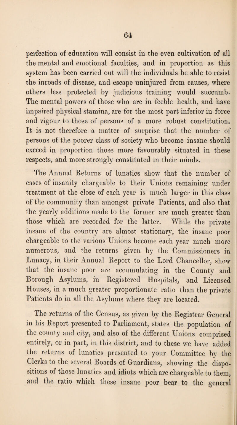 perfection of education will consist in the even cultivation of all the mental and emotional faculties, and in proportion as this system has been carried out will the individuals be able to resist the inroads of disease, and escape uninjured from causes, where others less protected by judicious training would succumb, The mental powers of those who are in feeble health, and have impaired physical stamina, are for the most part inferior in force and vigour to those of persons of a more robust constitution. It is not therefore a matter of surprise that the number of persons of the poorer class of society who become insane should exceed in proportion those more favourably situated in these respects, and more strongly constituted in their minds. The Annual Returns of lunatics show that the number of cases of insanity chargeable to their Unions remaining under treatment at the close of each year is much larger in this class of the community than amongst private Patients, and also that the yearly additions made to the former are much greater than those which are recorded for the latter. While the private insane of the country are almost stationary, the insane poor chargeable to the various Unions become each year much more numerous, and the returns given by the Commissioners in Lunacy, in their Annual Report to the Lord Chancellor, show that the insane poor are accumulating in the County and Borough Asylums, in Registered Hospitals, and Licensed Houses, in a much greater proportionate ratio than the private Patients do in all the Asylums where they are located. The returns of the Census, as given by the Registrar General in his Report presented to Parliament, states the population of the county and city, and also of the different Unions comprised entirely, or in part, in this district, and to these we have added the returns of lunatics presented to your Committee by the Clerks to the several Boards of Guardians, showing the dispo¬ sitions of those lunatics and idiots which are chargeable to them, and the ratio which these insane poor bear to the general