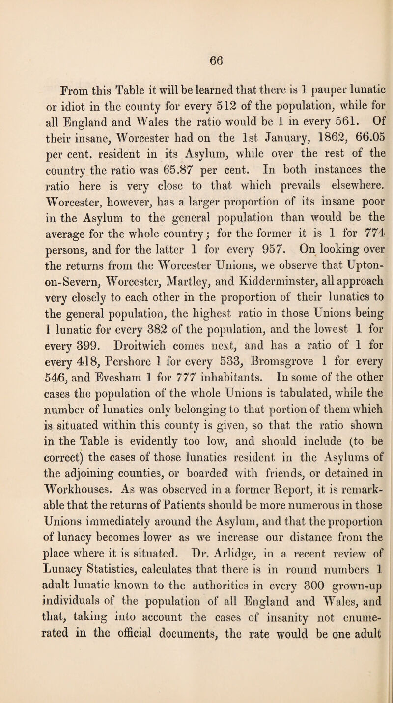 From this Table it will be learned that there is 1 pauper lunatic or idiot in the county for every 512 of the population, while for all England and Wales the ratio would be 1 in every 561. Of their insane, Worcester had on the 1st January, 1862, 66.05 per cent, resident in its Asylum, while over the rest of the country the ratio was 65.87 per cent. In both instances the ratio here is very close to that which prevails elsewhere. Worcester, however, has a larger proportion of its insane poor in the Asylum to the general population than would be the average for the whole country; for the former it is 1 for 774 persons, and for the latter 1 for every 957. On looking over the returns from the Worcester Unions, we observe that Upton- on-Severn, Worcester, Martley, and Kidderminster, all approach very closely to each other in the proportion of their lunatics to the general population, the highest ratio in those Unions being 1 lunatic for every 382 of the population, and the lowest 1 for every 399. Droitwich comes next, and has a ratio of 1 for every 418, Pershore 1 for every 533, Bromsgrove 1 for every 546, and Evesham 1 for 777 inhabitants. In some of the other cases the population of the whole Unions is tabulated, while the number of lunatics only belonging to that portion of them which is situated within this county is given, so that the ratio shown in the Table is evidently too low, and should include (to be correct) the cases of those lunatics resident in the Asylums of the adjoining counties, or boarded with friends, or detained in Workhouses. As was observed in a former Report, it is remark¬ able that the returns of Patients should be more numerous in those Unions immediately around the Asylum, and that the proportion of lunacy becomes lower as we increase our distance from the place where it is situated. Dr. Arlidge, in a recent review of Lunacy Statistics, calculates that there is in round numbers 1 adult lunatic known to the authorities in every 300 grown-up individuals of the population of all England and Wales, and that, taking into account the cases of insanity not enume¬ rated in the official documents, the rate would be one adult