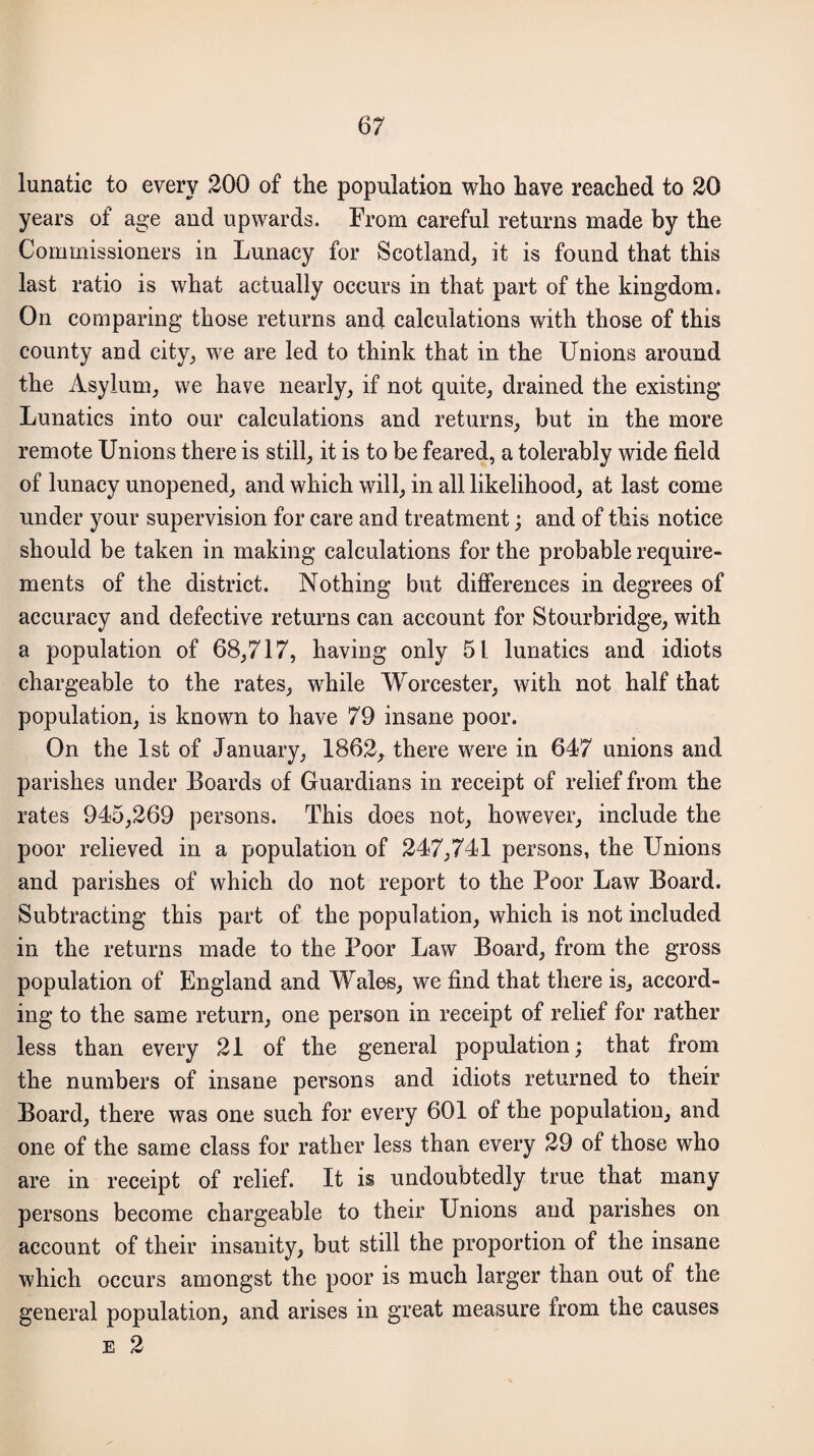 lunatic to every 200 of the population who have reached to 20 years of age and upwards. From careful returns made by the Commissioners in Lunacy for Scotland, it is found that this last ratio is what actually occurs in that part of the kingdom. On comparing those returns and calculations with those of this county and city, we are led to think that in the Unions around the Asylum, we have nearly, if not quite, drained the existing Lunatics into our calculations and returns, but in the more remote Unions there is still, it is to be feared, a tolerably wide field of lunacy unopened, and which will, in all likelihood, at last come under your supervision for care and treatment; and of this notice should be taken in making calculations for the probable require¬ ments of the district. Nothing but differences in degrees of accuracy and defective returns can account for Stourbridge, with a population of 68,717, having only 51 lunatics and idiots chargeable to the rates, while Worcester, with not half that population, is known to have 79 insane poor. On the 1st of January, 1862, there were in 647 unions and parishes under Boards of Guardians in receipt of relief from the rates 945,269 persons. This does not, however, include the poor relieved in a population of 247,741 persons, the Unions and parishes of which do not report to the Poor Law Board. Subtracting this part of the population, which is not included in the returns made to the Poor Law Board, from the gross population of England and Wales, we find that there is, accord¬ ing to the same return, one person in receipt of relief for rather less than every 21 of the general population; that from the numbers of insane persons and idiots returned to their Board, there was one such for every 601 of the population, and one of the same class for rather less than every 29 of those who are in receipt of relief. It is undoubtedly true that many persons become chargeable to their Unions and parishes on account of their insanity, but still the proportion of the insane which occurs amongst the poor is much larger than out of the general population, and arises in great measure from the causes e 2