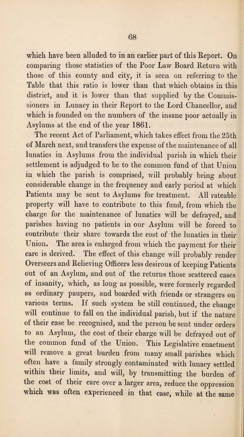 which have been alluded to in an earlier part of this Report. On comparing those statistics of the Poor Law Board Return with those of this county and city, it is seen on referring to the Table that this ratio is lower than that which obtains in this district, and it is lower than that supplied by the Commis¬ sioners in Lunacy in their Report to the Lord Chancellor, and which is founded on the numbers of the insane poor actually in Asylums at the end of the year 1861. The recent Act of Parliament, which takes effect from the 25th of March next, and transfers the expense of the maintenance of all lunatics in Asylums from the individual parish in which their settlement is adjudged to be to the common fund of that Union in which the parish is comprised, will probably bring about considerable change in the frequency and early period at which Patients may be sent to Asylums for treatment. All rateable property will have to contribute to this fund, from which the charge for the maintenance of lunatics will be defrayed, and parishes having no patients in our Asylum will be forced to contribute their share towards the cost of the lunatics in their Union. The area is enlarged from which the payment for their care is derived. The effect of this change will probably render Overseers and Relieving Officers less desirous of keeping Patients out of an Asylum, and out of the returns those scattered cases of insanity, which, as long as possible, were formerly regarded as ordinary paupers, and boarded with friends or strangers on various terms. If such system be still continued, the change will continue to fall on the individual parish, but if the nature of their case be recognised, and the person be sent under orders to an Asylum, the cost of their charge will be defrayed out of the common fund of the Union. This Legislative enactment will remove a great burden from many small parishes which often have a family strongly contaminated with lunacy settled within their limits, and will, by transmitting the burden of the cost of their care over a larger area, reduce the oppression which was often experienced in that case, while at the same