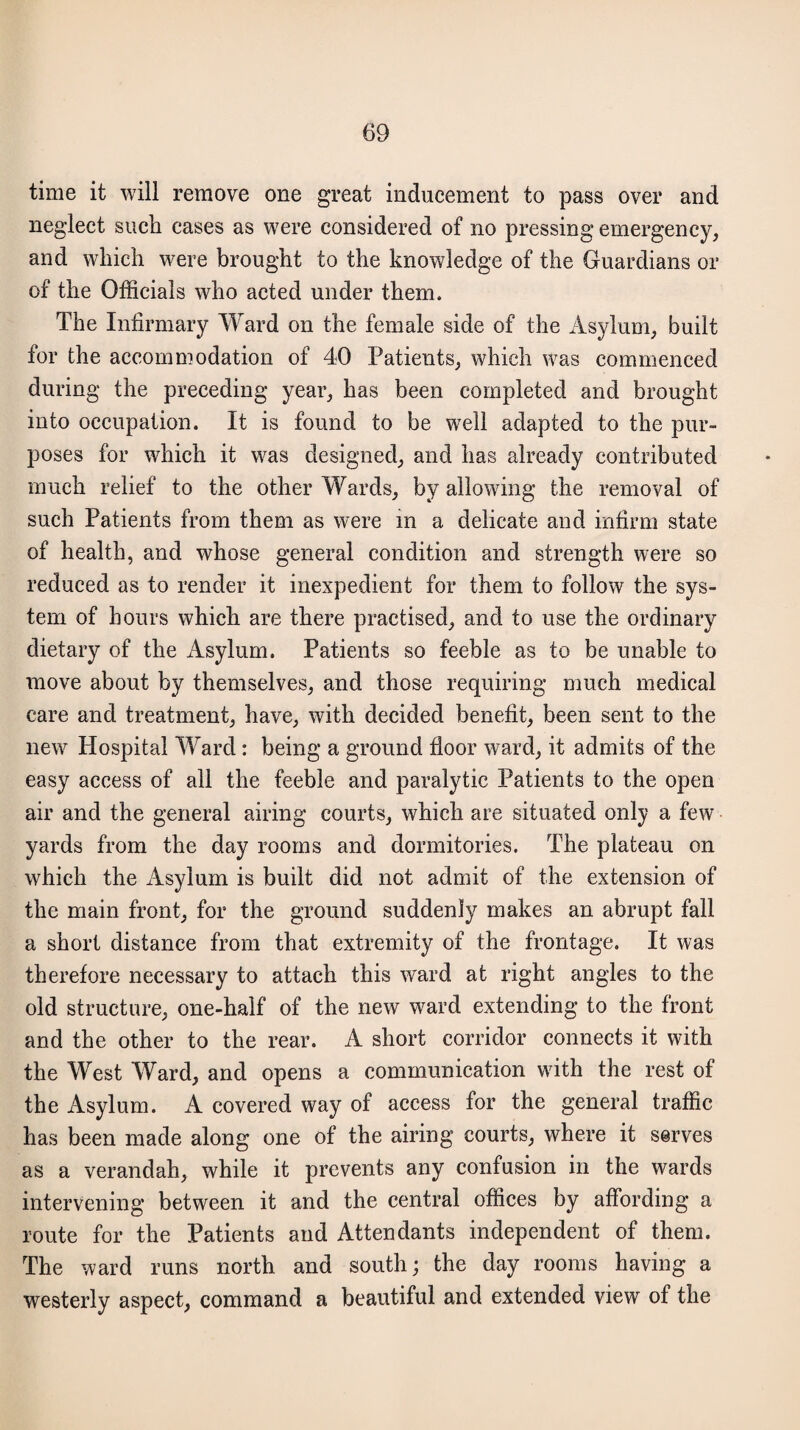 time it will remove one great inducement to pass over and neglect such cases as were considered of no pressing emergency, and which were brought to the knowledge of the Guardians or of the Officials who acted under them. The Infirmary Ward on the female side of the Asylum, built for the accommodation of 40 Patients, which was commenced during the preceding year, has been completed and brought into occupation. It is found to be well adapted to the pur¬ poses for which it was designed, and has already contributed much relief to the other Wards, by allowing the removal of such Patients from them as were in a delicate and infirm state of health, and whose general condition and strength were so reduced as to render it inexpedient for them to follow the sys¬ tem of hours which are there practised, and to use the ordinary dietary of the Asylum. Patients so feeble as to be unable to move about by themselves, and those requiring much medical care and treatment, have, with decided benefit, been sent to the new Hospital Ward: being a ground floor ward, it admits of the easy access of all the feeble and paralytic Patients to the open air and the general airing courts, which are situated only a few yards from the day rooms and dormitories. The plateau on which the Asylum is built did not admit of the extension of the main front, for the ground suddenly makes an abrupt fall a short distance from that extremity of the frontage. It was therefore necessary to attach this ward at right angles to the old structure, one-half of the new ward extending to the front and the other to the rear. A short corridor connects it with the West Ward, and opens a communication with the rest of the Asylum. A covered way of access for the general traffic has been made along one of the airing courts, where it serves as a verandah, while it prevents any confusion in the wards intervening between it and the central offices by affording a route for the Patients and Attendants independent of them. The ward runs north and south; the day rooms having a westerly aspect, command a beautiful and extended view of the
