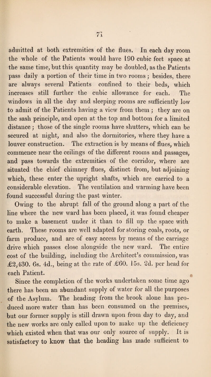 admitted at both extremities of the flues. In each day room the whole of the Patients would have L90 cubic feet space at the same time, but this quantity may be doubled, as the Patients pass daily a portion of their time in two rooms ; besides, there are always several Patients confined to their beds, which increases still further the cubic allowance for each. The windows in all the day and sleeping rooms are sufficiently low to admit of the Patients having a view from them ; they are on the sash principle, and open at the top and bottom for a limited distance ; those of the single rooms have shutters, which can be secured at night, and also the dormitories, where they have a louver construction. The extraction is by means of flues, which commence near the ceilings of the different rooms and passages, and pass towards the extremities of the corridor, where are situated the chief chimney flues, distinct from, but adjoining which, these enter the upright shafts, which are carried to a considerable elevation. The ventilation and warming have been found successful during the past winter. Owing to the abrupt fall of the ground along a part of the line where the new ward has been placed, it was found cheaper to make a basement under it than to fill up the space with earth. These rooms are well adapted for storing coals, roots, or farm produce, and are of easy access by means of the carriage drive which passes close alongside the new ward. The entire cost of the building, including the Architect's commission, was €2,430. 6s. 4d., being at the rate of =€60. 15s. 2d. per head for each Patient. Since the completion of the works undertaken some time ago there has been an abundant supply of water for all the purposes of the Asylum. The heading from the brook alone has pro¬ duced more water than has been consumed on the premises, but our former supply is still drawn upon from day to day, and the new works are only called upon to make up the deficiency which existed when that was our only source of supply. It is satisfactory to know that the heading has made sufficient to