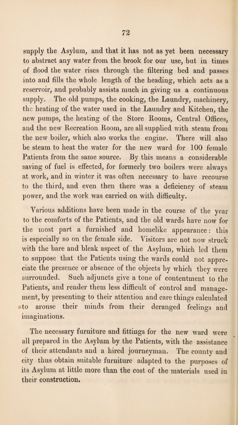 supply the Asylum, and that it has not as yet been necessary to abstract any water from the brook for our use, but in times of flood the water rises through the filtering bed and passes into and fills the whole length of the heading, which acts as a reservoir, and probably assists much in giving us a continuous supply. The old pumps, the cooking, the Laundry, machinery, the heating of the water used in the Laundry and Kitchen, the new pumps, the heating of the Store Rooms, Central Offices, and the new Recreation Room, are all supplied with steam from the new boiler, which also works the engine. There will also be steam to heat the water for the new ward for 100 female Patients from the same source. By this means a considerable saving of fuel is effected, for formerly two boilers were always at work, and in winter it was often necessary to have recourse to the third, and even then there was a deficiency of steam power, and the work was carried on with difficulty. Various additions have been made in the course of the year to the comforts of the Patients, and the old wards have now for the most part a furnished and homelike appearance: this is especially so on the female side. Visitors are not now struck with the bare and bleak aspect of the Asylum, which led them to suppose that the Patients using the wards could not appre¬ ciate the presence or absence of the objects by which they were surrounded. Such adjuncts give a tone of contentment to the Patients, and render them less difficult of control and manage¬ ment, by presenting to their attention and care things calculated to arouse their minds from their deranged feelings and imaginations. The necessary furniture and fittings for the new ward were all prepared in the Asylum by the Patients, with the assistance of their attendants and a hired journeyman. The county and city thus obtain suitable furniture adapted to the purposes of its Asylum at little more than the cost of the materials used in their construction.