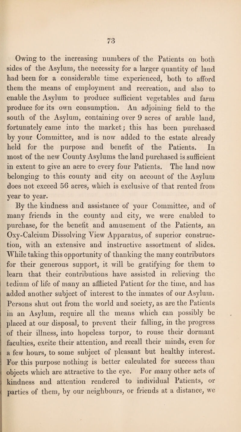 Owing to the increasing numbers of the Patients on both sides of the Asylum, the necessity for a larger quantity of land had been for a considerable time experienced, both to afford them the means of employment and recreation, and also to enable the Asylum to produce sufficient vegetables and farm produce for its own consumption. An adjoining field to the south of the Asylum, containing over 9 acres of arable land, fortunately came into the market; this has been purchased by your Committee, and is now added to the estate already held for the purpose and benefit of the Patients. In most of the new County Asylums the land purchased is sufficient in extent to give an acre to every four Patients. The land now belonging to this county and city on account of the Asylum does not exceed 56 acres, which is exclusive of that rented from year to year. By the kindness and assistance of your Committee, and of many friends in the county and city, we were enabled to purchase, for the benefit and amusement of the Patients, an Oxy-Calcium Dissolving View Apparatus, of superior construc¬ tion, with an extensive and instructive assortment of slides. While taking this opportunity of thanking the many contributors for their generous support, it will be gratifying for them to learn that their contributions have assisted in relieving the tedium of life of many an afflicted Patient for the time, and has added another subject of interest to the inmates of our Asylum. Persons shut out from the world and society, as are the Patients in an Asylum, require all the means which can possibly be placed at our disposal, to prevent their falling, in the progress of their illness, into hopeless torpor, to rouse their dormant faculties, excite their attention, and recall their minds, even for a few hours, to some subject of pleasant but healthy interest. For this purpose nothing is better calculated for success than objects which are attractive to the eye. For many other acts of kindness and attention rendered to individual Patients, or parties of them, by our neighbours, or friends at a distance, we