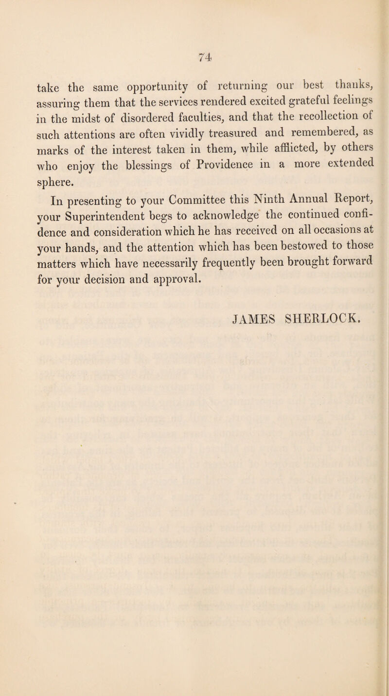 take the same opportunity of returning our best thanks, assuring them that the services rendered excited grateful feelings in the midst of disordered faculties, and that the recollection of such attentions are often vividly treasured and remembered, as marks of the interest taken in them, while afflicted, by others who enjoy the blessings of Providence in a more extended sphere. In presenting to your Committee this Ninth Annual Report, your Superintendent begs to acknowledge the continued confi¬ dence and consideration which he has received on all occasions at your hands, and the attention which has been bestowed to those matters which have necessarily frequently been brought forward for your decision and approval. JAMES SHERLOCK.