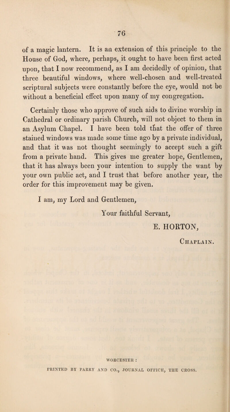 of a magic lantern. It is an extension of this principle to the House of God, where, perhaps, it ought to have been first acted upon, that I now recommend, as I am decidedly of opinion, that three beautiful windows, where well-chosen and well-treated scriptural subjects were constantly before the eye, would not be without a beneficial effect upon many of my congregation. Certainly those who approve of such aids to divine worship in Cathedral or ordinary parish Church, will not object to them in an Asylum Chapel. I have been told that the offer of three stained windows was made some time ago by a private individual, and that it was not thought seemingly to accept such a gift from a private hand. This gives me greater hope, Gentlemen, that it has always been your intention to supply the want by your own public act, and I trust that before another year, the order for this improvement may be given. I am, my Lord and Gentlemen, Your faithful Servant, E. HORTON, Chaplain. WORCESTER : PRINTED BY PARRY AND CO., JOURNAL OPEICE, THE CROSS.