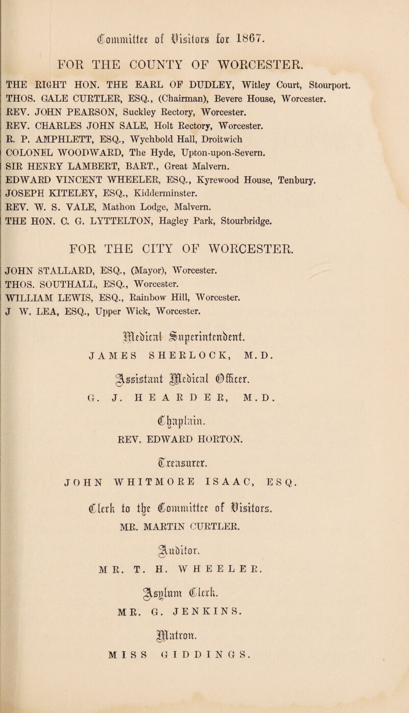 Committee of Visitor# foe 1867. FOR THE COUNTY OF WORCESTER. THE RIGHT HON. THE EARL OF DUDLEY, Witley Court, Stourport. THOS. GALE CURTLER, ESQ., (Chairman), Bevere House, Worcester. REY. JOHN PEARSON, Suckley Rectory, Worcester. REY. CHARLES JOHN SALE, Holt Rectory, Worcester. R. P. AMPHLETT, ESQ., Wychbold Hall, Droitwich COLONEL WOODWARD, The Hyde, Upton-upon-Severn. SIR HENRY LAMBERT, BART., Great Malvern. EDWARD VINCENT WHEELER, ESQ., Kyrewood House, Tenbury. JOSEPH KITELEY, ESQ., Kidderminster. REV. W. S. VALE, Mathon Lodge, Malvern. THE HON. C. G. LYTTELTON, Hagley Park, Stourbridge. FOR THE CITY OF WORCESTER. JOHN STALLARD, ESQ., (Mayor), Worcester. THOS. SOUTHALL, ESQ., Worcester. WILLIAM LEWIS, ESQ., Rainbow Hill, Worcester. J W. LEA, ESQ., Upper Wick, Worcester. Mebicnl ttpermtcnbrtrt. JAMES SHERLOCK, M. D. Qwv&tmi lllcbitnl Officer. G. J. HEARDER, M.D. Cljaplain. REV. EDWARD HORTON. Crrasrtrrr. JOHN WHITMORE ISAAC, ESQ. Clerk to % Committee of Rkitors. MR. MARTIN CURTLER. gatbitor. MR. T. H. WHEELER. gisglirm Clerk. MR. G. JENKINS. JBattcm. MISS GIDDINGS.