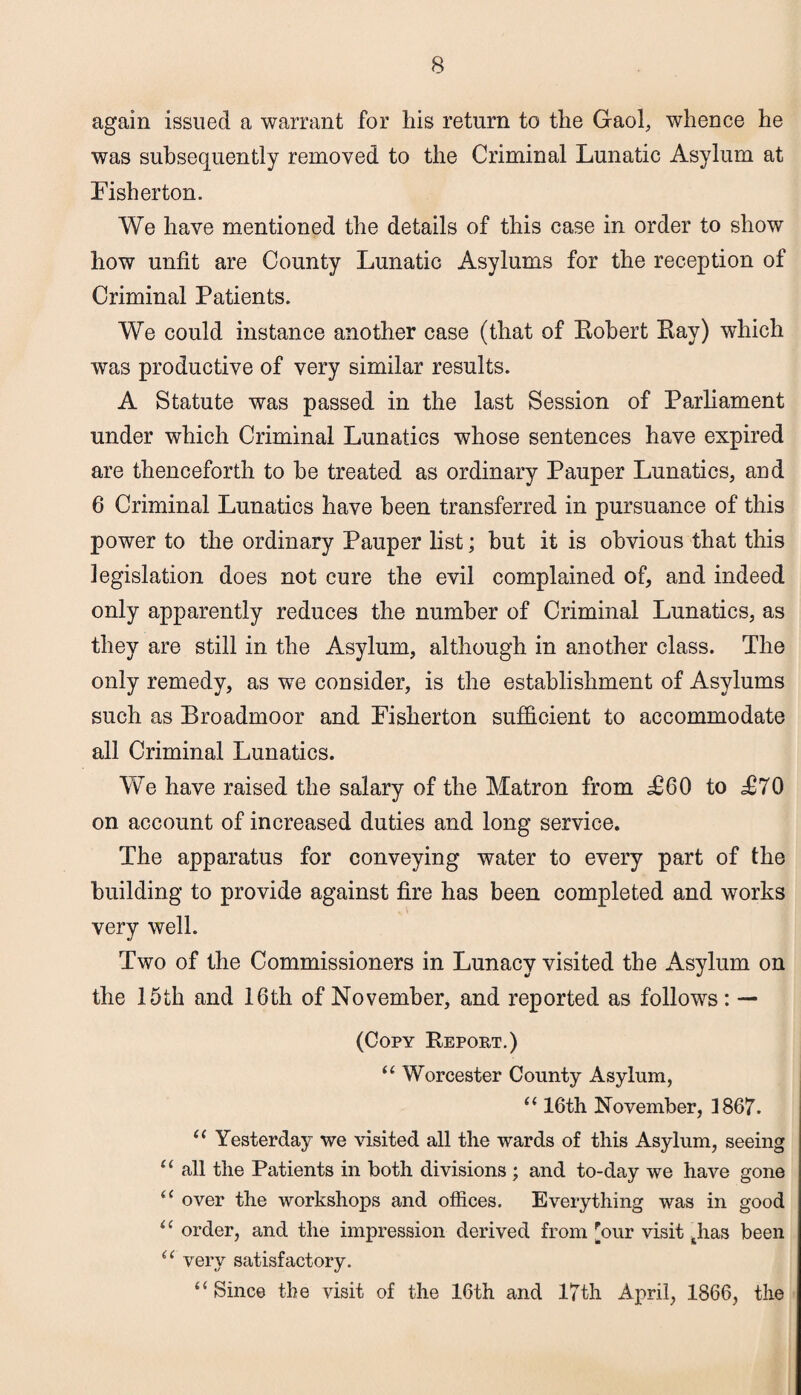 again issued a warrant for his return to the Gaol, whence he was subsequently removed to the Criminal Lunatic Asylum at Pish er ton. We have mentioned the details of this case in order to show how unfit are County Lunatic Asylums for the reception of Criminal Patients. We could instance another case (that of Bobert Bay) which was productive of very similar results. A Statute was passed in the last Session of Parliament under which Criminal Lunatics whose sentences have expired are thenceforth to be treated as ordinary Pauper Lunatics, and 6 Criminal Lunatics have been transferred in pursuance of this power to the ordinary Pauper list; but it is obvious that this legislation does not cure the evil complained of, and indeed only apparently reduces the number of Criminal Lunatics, as they are still in the Asylum, although in another class. The only remedy, as we consider, is the establishment of Asylums such as Broadmoor and Pisherton sufficient to accommodate all Criminal Lunatics. We have raised the salary of the Matron from d£60 to ^70 on account of increased duties and long service. The apparatus for conveying water to every part of the building to provide against fire has been completed and works very well. Two of the Commissioners in Lunacy visited the Asylum on the 15th and 16th of November, and reported as follows: — (Copy Beport.) “ Worcester County Asylum, “ 16th November, 1867. “ Yesterday we visited all the wards of this Asylum, seeing “ all the Patients in both divisions ; and to-day we have gone “ over the workshops and offices. Everything was in good f c order, and the impression derived from [our visit fiias been “ very satisfactory. “Since the visit of the 16th and 17th April, 1866, the