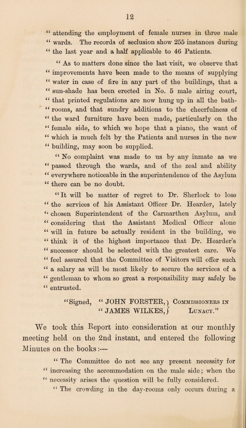 “ attending the employment of female nurses in three male “ wards. The records of seclusion show 255 instances during “ the last year and a half applicable to 46 Patients. “ As to matters done since the last visit, we observe that “ improvements have been made to the means of supplying “ water in case of fire in any part of the buildings, that a “ sun-shade has been erected in No. 5 male airing court, “ that printed regulations are now hung up in all the bath- “ rooms, and that sundry additions to the cheerfulness of “ the ward furniture have been made, particularly on the “ female side, to which we hope that a piano, the want of “ which is much felt by the Patients and nurses in the new “ building, may soon be supplied. “ No complaint was made to us by any inmate as we “ passed through the wards, and of the zeal and ability ‘1 everywhere noticeable in the superintendence of the Asylum “ there can be no doubt. “It will be matter of regret to Dr. Sherlock to lose “ the services of his Assistant Officer Dr. Hearder, lately “ chosen Superintendent of the Carmarthen Asylum, and “ considering that the Assistant Medical Officer alone “ will in future be actually resident in the building, we “ think it of the highest importance that Dr. Hearder’s “ successor should be selected with the greatest care. We “ feel assured that the Committee of Visitors will offer such “ a salary as will be most likely to secure the services of a “ gentleman to whom so great a responsibility may safely be “ entrusted. “Signed, “JOHN FORSTER, | Commissioners in “ JAMES WILKES, j Lunacy.” We took this Report into consideration at our monthly meeting held on the 2nd instant, and entered the following Minutes on the books:— “ The Committee do not see any present necessity for “ increasing the accommodation on the male side; when the “ necessity arises the question will be fully considered. “ The crowding in the day-rooms only occurs during a