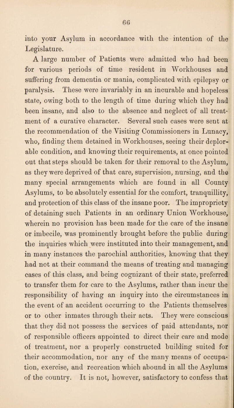 Legislature. A large number of Patients were admitted who had been for various periods of time resident in Workhouses and suffering from dementia or mania, complicated with epilepsy or paralysis. These were invariably in an incurable and hopeless state, owing both to the length of time during which they had been insane, and also to the absence and neglect of all treat¬ ment of a curative character. Several such cases were sent at the recommendation of the Visiting Commissioners in Lunacy, who, finding them detained in Workhouses, seeing their deplor¬ able condition, and knowing their requirements, at once pointed out that steps should be taken for their removal to the Asylum, as they were deprived of that care, supervision, nursing, and the many special arrangements which are found in all County Asylums, to be absolutely essential for the comfort, tranquillity, and protection of this class of the insane poor. The impropriety of detaining such Patients in an ordinary Union Workhouse, wherein no provision has been made for the care of the insane or imbecile, was prominently brought before the public during the inquiries which were instituted into their management, and in many instances the parochial authorities, knowing that they had not at their command the means of treating and managing cases of this class, and being cognizant of their state, preferred to transfer them for care to the Asylums, rather than incur the responsibility of having an inquiry into the circumstances in the event of an accident occurring to the Patients themselves or to other inmates through their acts. They were conscious that they did not possess the services of paid attendants, nor of responsible officers appointed to direct their care and mode of treatment, nor a properly constructed building suited for their accommodation, nor any of the many means of occupa¬ tion, exercise, and recreation which abound in all the Asylums of the country. It is not, however, satisfactory to confess that