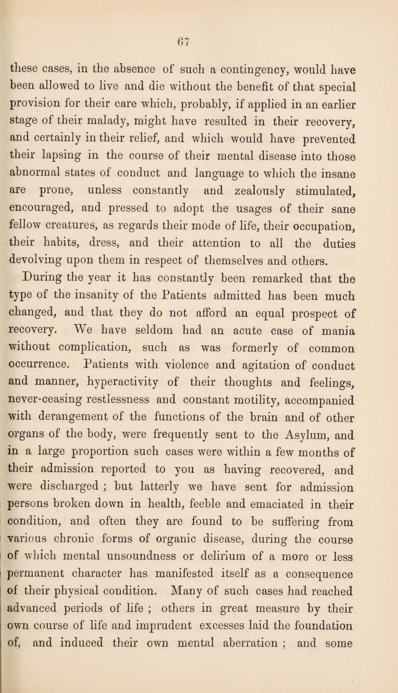 these cases, in the absence of such a contingency, would have been allowed to live and die without the benefit of that special provision for their care which, probably, if applied in an earlier stage of their malady, might have resulted in their recovery, and certainly in their relief, and which would have prevented their lapsing in the course of their mental disease into those abnormal states of conduct and language to which the insane are prone, unless constantly and zealously stimulated, encouraged, and pressed to adopt the usages of their sane fellow creatures, as regards their mode of life, their occupation, their habits, dress, and their attention to all the duties devolving upon them in respect of themselves and others. During the year it has constantly been remarked that the type of the insanity of the Patients admitted has been much changed, and that they do not afford an equal prospect of recovery. We have seldom had an acute case of mania without complication, such as was formerly of common occurrence. Patients with violence and agitation of conduct and manner, hyperactivity of their thoughts and feelings, never-ceasing restlessness and constant motility, accompanied with derangement of the functions of the brain and of other organs of the body, were frequently sent to the Asylum, and in a large proportion such cases were within a few months of their admission reported to you as having recovered, and were discharged ; but latterly we have sent for admission persons broken down in health, feeble and emaciated in their condition, and often they are found to be suffering from various chronic forms of organic disease, during the course of which mental unsoundness or delirium of a more or less permanent character has manifested itself as a consequence of their physical condition. Many of such cases had reached advanced periods of life ; others in great measure by their own course of life and imprudent excesses laid the foundation of, and induced their own mental aberration ; and some