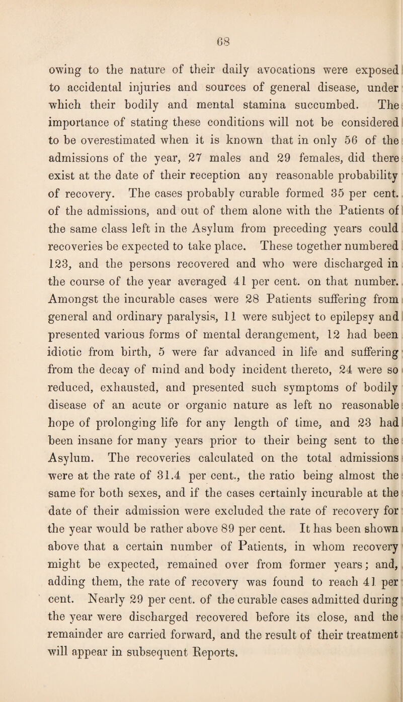 G8 owing to the nature of their daily avocations were exposed to accidental injuries and sources of general disease, under which their bodily and mental stamina succumbed. The importance of stating these conditions will not be considered to be overestimated when it is known that in only 56 of the admissions of the year, 27 males and 29 females, did there exist at the date of their reception any reasonable probability of recovery. The cases probably curable formed 35 per cent, of the admissions, and out of them alone with the Patients of the same class left in the Asylum from preceding years could recoveries be expected to take place. These together numbered 123, and the persons recovered and who were discharged in the course of the year averaged 41 per cent, on that number. Amongst the incurable cases were 28 Patients suffering from general and ordinary paralysis, 11 were subject to epilepsy and presented various forms of mental derangement, 12 had been idiotic from birth, 5 were far advanced in life and suffering from the decay of mind and body incident thereto, 24 were so reduced, exhausted, and presented such symptoms of bodily disease of an acute or organic nature as left no reasonable hope of prolonging life for any length of time, and 23 had been insane for many years prior to their being sent to the Asylum. The recoveries calculated on the total admissions were at the rate of 31.4 per cent., the ratio being almost the same for both sexes, and if the cases certainly incurable at the date of their admission were excluded the rate of recovery for the year would be rather above 89 per cent. It has been shown above that a certain number of Patients, in whom recovery might be expected, remained over from former years; and, adding them, the rate of recovery was found to reach 41 per cent. Nearly 29 per cent, of the curable cases admitted during the year were discharged recovered before its close, and the remainder are carried forward, and the result of their treatment will appear in subsequent Reports.