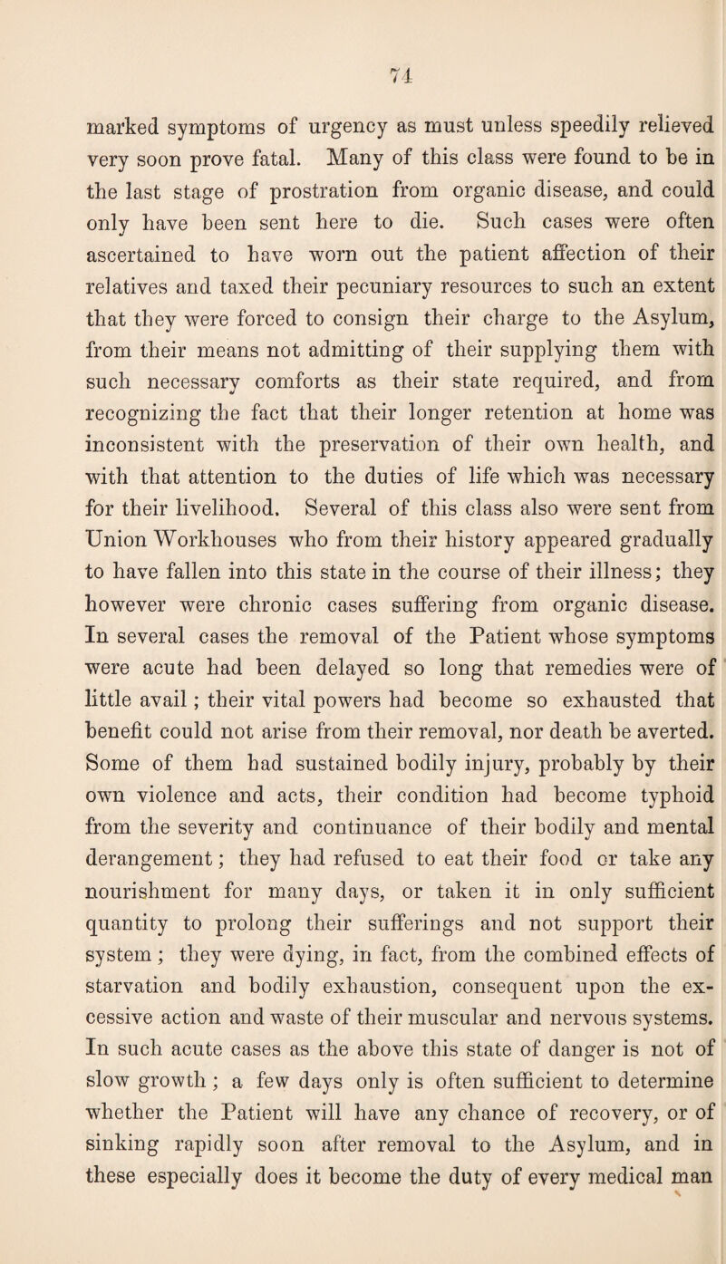 marked symptoms of urgency as must unless speedily relieved very soon prove fatal. Many of this class were found to be in the last stage of prostration from organic disease, and could only have been sent here to die. Such cases were often ascertained to have worn out the patient affection of their relatives and taxed their pecuniary resources to such an extent that they were forced to consign their charge to the Asylum, from their means not admitting of their supplying them with such necessary comforts as their state required, and from recognizing the fact that their longer retention at home was inconsistent with the preservation of their own health, and with that attention to the duties of life which was necessary for their livelihood. Several of this class also were sent from Union Workhouses who from their history appeared gradually to have fallen into this state in the course of their illness; they however were chronic cases suffering from organic disease. In several cases the removal of the Patient whose symptoms were acute had been delayed so long that remedies were of little avail; their vital powers had become so exhausted that benefit could not arise from their removal, nor death be averted. Some of them had sustained bodily injury, probably by their own violence and acts, their condition had become typhoid from the severity and continuance of their bodily and mental derangement; they had refused to eat their food or take any nourishment for many days, or taken it in only sufficient quantity to prolong their sufferings and not support their system; they were dying, in fact, from the combined effects of starvation and bodily exhaustion, consequent upon the ex¬ cessive action and waste of their muscular and nervous systems. In such acute cases as the above this state of danger is not of slow growth; a few days only is often sufficient to determine whether the Patient will have any chance of recovery, or of sinking rapidly soon after removal to the Asylum, and in these especially does it become the duty of every medical man
