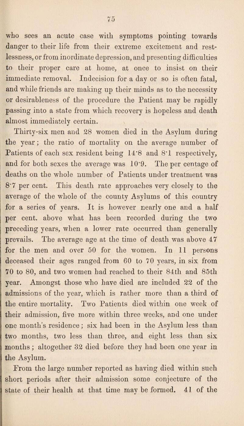 who sees an acute case with symptoms pointing towards danger to their life from their extreme excitement and rest¬ lessness, or from inordinate depression, and presenting difficulties to their proper care at home, at once to insist on their immediate removal. Indecision for a day or so is often fatal, and while friends are making up their minds as to the necessity or desirableness of the procedure the Patient may be rapidly passing into a state from which recovery is hopeless and death almost immediately certain. \ Thirty-six men and 28 women died in the Asylum during the year; the ratio of mortality on the average number of Patients of each sex resident being 1P8 and 8T respectively, and for both sexes the average was 10'9. The per centage of deaths on the whole number of Patients under treatment was 8'7 per cent. This death rate approaches very closely to the average of the whole of the county Asylums of this country for a series of years. It is however nearly one and a half per cent, above what has been recorded during the two preceding years, when a lower rate occurred than generally prevails. The average age at the time of death was above 47 for the men and over 50 for the women. In 11 persons deceased their ages ranged from 60 to 70 years, in six from 70 to 80, and two women had reached to their 84th and 85th year. Amongst those who have died are included 22 of the admissions of the year, which is rather more than a third of the entire mortality. Two Patients died within one week of their admission, five more within three weeks, and one under one month’s residence; six had been in the Asylum less than two months, two less than three, and eight less than six months; altogether 32 died before they had been one year in the Asylum. Prom the large number reported as having died within such short periods after their admission some conjecture of the state of their health at that time may be formed. 41 of the