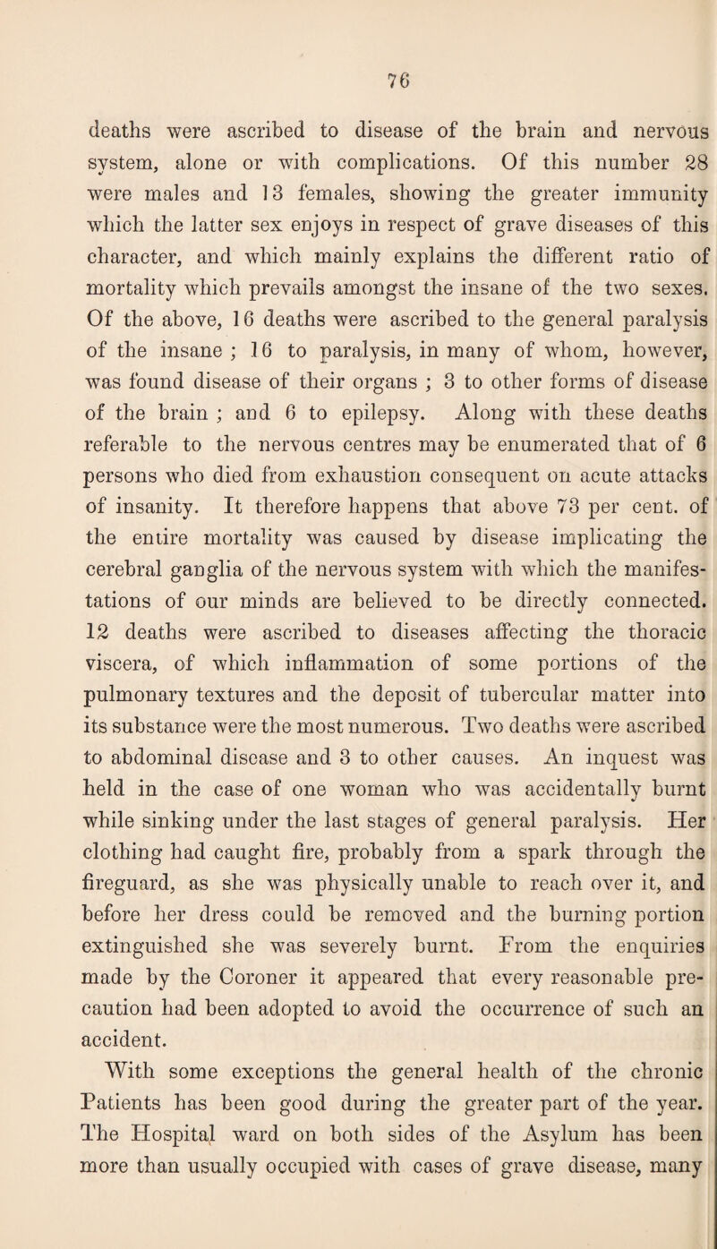 deaths were ascribed to disease of the brain and nervous system, alone or with complications. Of this number 28 were males and 13 females, showing the greater immunity which the latter sex enjoys in respect of grave diseases of this character, and which mainly explains the different ratio of mortality which prevails amongst the insane of the two sexes. Of the above, 16 deaths were ascribed to the general paralysis of the insane ; 16 to paralysis, in many of whom, however, was found disease of their organs ; 3 to other forms of disease of the brain ; and 6 to epilepsy. Along with these deaths referable to the nervous centres may be enumerated that of 6 persons who died from exhaustion consequent on acute attacks of insanity. It therefore happens that above 73 per cent, of the entire mortality was caused by disease implicating the cerebral ganglia of the nervous system with which the manifes¬ tations of our minds are believed to be directly connected. 12 deaths were ascribed to diseases affecting the thoracic viscera, of which inflammation of some portions of the pulmonary textures and the deposit of tubercular matter into its substance were the most numerous. Two deaths were ascribed to abdominal disease and 3 to other causes. An inquest was held in the case of one woman who was accidentally burnt while sinking under the last stages of general paralysis. Her clothing had caught fire, probably from a spark through the fireguard, as she was physically unable to reach over it, and before her dress could he removed and the burning portion extinguished she was severely burnt. From the enquiries made by the Coroner it appeared that every reasonable pre¬ caution had been adopted to avoid the occurrence of such an accident. With some exceptions the general health of the chronic Patients has been good during the greater part of the year. The Hospital ward on both sides of the Asylum has been more than usually occupied with cases of grave disease, many