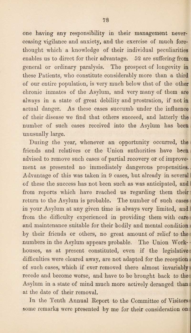 one having any responsibility in their management never- ceasing vigilance and anxiety, and the exercise of much fore¬ thought which a knowledge of their individual peculiarities enables us to direct for their advantage. 52 are suffering from general or ordinary paralysis. The prospect of longevity in these Patients, who constitute considerably more than a third of our entire population, is very much below that of the other chronic inmates of the Asylum, and very many of them are always in a state of great debility and prostration, if not in actual danger. As these cases succumb under the influence of their disease we find that others succeed, and latterly the number of such cases received into the Asylum has been unusually large. During the year, whenever an opportunity occurred, the friends and relatives or the Union authorities have been advised to remove such cases of partial recovery or of improve¬ ment as presented no immediately dangerous propensities. Advantage of this was taken in 9 cases, but already in several of these the success has not been such as was anticipated, and from reports which have reached us regarding them their return to the Asylum is probable. The number of such cases in your Asylum at any given time is always very limited, and from the difficulty experienced in providing them with care and maintenance suitable for their bodily and mental condition by their friends or others, no great amount of relief to the numbers in the Asylum appears probable. The Union Work- houses, as at present constituted, even if the legislative!; difficulties were cleared away, are not adapted for the reception of such cases, which if ever removed there almost invariably1^ recede and become worse, and have to be brought back to the: Asylum in a state of mind much more actively deranged thani at the date of their removal. In the Tenth Annual Report to the Committee of Visitors!- some remarks were presented by me for their consideration oni: