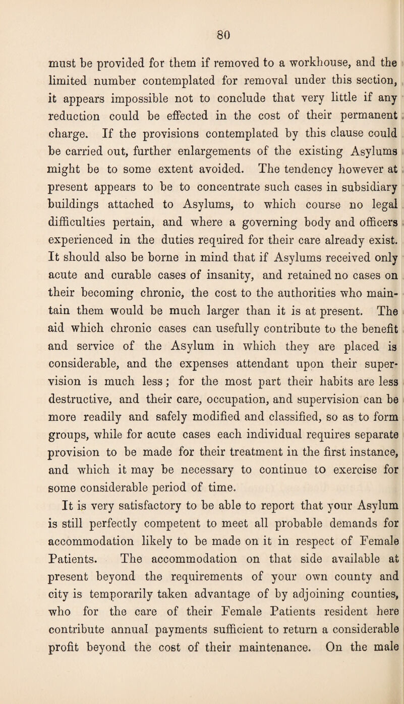 must be provided for them if removed to a workhouse, and the limited number contemplated for removal under this section, it appears impossible not to conclude that very little if any reduction could be effected in the cost of their permanent charge. If the provisions contemplated by this clause could be carried out, further enlargements of the existing Asylums might be to some extent avoided. The tendency however at present appears to be to concentrate such cases in subsidiary buildings attached to Asylums, to which course no legal difficulties pertain, and where a governing body and officers experienced in the duties required for their care already exist. It should also be borne in mind that if Asylums received only acute and curable cases of insanity, and retained no cases on their becoming chronic, the cost to the authorities who main¬ tain them would be much larger than it is at present. The aid which chronic cases can usefully contribute to the benefit and service of the Asylum in which they are placed is considerable, and the expenses attendant upon their super¬ vision is much less; for the most part their habits are less destructive, and their care, occupation, and supervision can be more readily and safely modified and classified, so as to form groups, while for acute cases each individual requires separate provision to be made for their treatment in the first instance, and which it may be necessary to continue to exercise for some considerable period of time. It is very satisfactory to be able to report that your Asylum is still perfectly competent to meet all probable demands for accommodation likely to be made on it in respect of Female Patients. The accommodation on that side available at present beyond the requirements of your own county and city is temporarily taken advantage of by adjoining counties, who for the care of their Female Patients resident here contribute annual payments sufficient to return a considerable profit beyond the cost of their maintenance. On the male