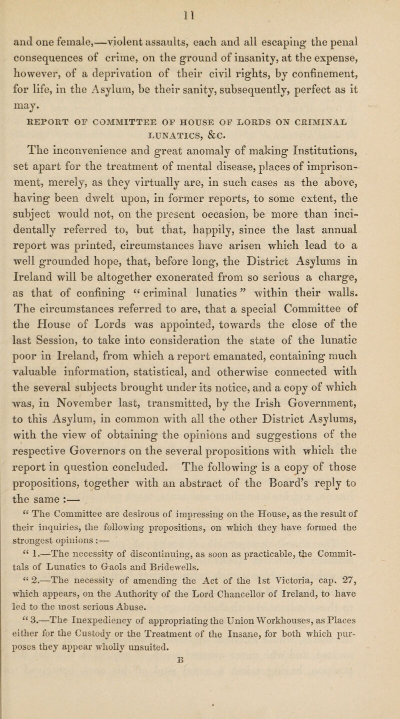 and one female,—violent assaults, each and all escaping the penal consequences of crime, on the ground of insanity, at the expense, however, of a deprivation of their civil rights, by confinement, for life, in the Asylum, be their sanity, subsequently, perfect as it may. REPORT OF COMMITTEE OF HOUSE OF LORDS ON CRIMINAL LUNATICS, &C. The inconvenience and great anomaly of making Institutions, set apart for the treatment of mental disease, places of imprison¬ ment, merely, as they virtually are, in such cases as the above, having been dwelt upon, in former reports, to some extent, the subject would not, on the present occasion, be more than inci¬ dentally referred to, but that, happily, since the last annual report was printed, circumstances have arisen which lead to a well grounded hope, that, before long, the District Asylums in Ireland will be altogether exonerated from so serious a charge, as that of confining “ criminal lunatics ” within their walls. The circumstances referred to are, that a special Committee of the House of Lords 'was appointed, towards the close of the last Session, to take into consideration the state of the lunatic poor in Ireland, from which a report emanated, containing much valuable information, statistical, and otherwise connected with the several subjects brought under its notice, and a copy of which was, in November last, transmitted, by the Irish Government, to this Asylum, in common with all the other District Asylums, with the view of obtaining the opinions and suggestions of the respective Governors on the several propositions with which the report in question concluded. The following is a copy of those propositions, together with an abstract of the Board’s reply to the same :— “ The Committee are desirous of impressing on the House, as the result of their inquiries, the following propositions, on which they have formed the strongest opinions:— “ 1.—The necessity of discontinuing, as soon as practicable, the Commit¬ tals of Lunatics to Gaols and Bridewells. “ 2.—The necessity of amending the Act of the 1st Victoria, cap. 27, which appears, on the Authority of the Lord Chancellor of Ireland, to have led to the most serious Abuse. “3.—The Inexpediency of appropriating the Union Workhouses, as Places either for the Custody or the Treatment of the Insane, for both which pur¬ poses they appear wholly unsuited. B