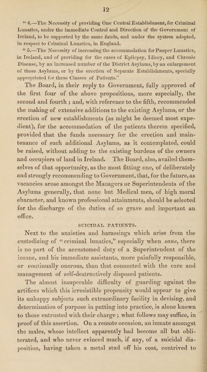 “ 4.—The Necessity of providing One Central Establishment, for Criminal Lunatics, under the immediate Control and Direction of the Government of Ireland, to be supported by the same funds, and under the system adopted, in respect to Criminal Lunatics, in England. “ 5.—The Necessity of increasing the accommodation for Pauper Lunatics, in Ireland, and of providing for the cases of Epilepsy, Idiocy, and Chronic Disease, by an increased number of the District Asylums, by an enlargement of those Asylums, or by the erection of Separate Establishments, specially appropriated for these Classes of Patients.” The Board, in their reply to Government, fully approved of the first four of the above propositions, more especially, the second and fourth ; and, with reference to the fifth, recommended the making of extensive additions to the existing Asylums, or the erection of new establishments (as might be deemed most expe¬ dient), for the accommodation of the patients therein specified, provided that the funds necessary for the erection and main¬ tenance of such additional Asylums, as it contemplated, could be raised, without adding to the existing burdens of the owners and occupiers of land in Ireland. The Board, also, availed them¬ selves of that opportunity, as the most fitting one, of deliberately and strongly recommending to Government, that, for the future, as vacancies arose amongst the Managers or Superintendents of the Asylums generally, that none but Medical men, of high moral character, and known professional attainments, should be selected for the discharge of the duties of so grave and important an office. SUICIDAL PATIENTS. Next to the anxieties and harassings which arise from the custodizing of “criminal lunatics,” especially when sane, there is no part of the accustomed duty of a Superintendent of the insane, and his immediate assistants, more painfully responsible, or continually onerous, than that connected with the care and management of self-destructively disposed patients. The almost insuperable difficulty of guarding against the artifices which this irresistible propensity would appear to give its unhappy subjects such extraordinary facility in devising, and determination of purpose in putting into practice, is alone known to those entrusted with their charge ; what follows may suffice, in proof of this assertion. On a remote occasion, an inmate amongst the males, whose intellect apparently had become all but obli¬ terated, and who never evinced much, if any, of a suicidal dis¬ position, having taken a metal stud off his coat, contrived to