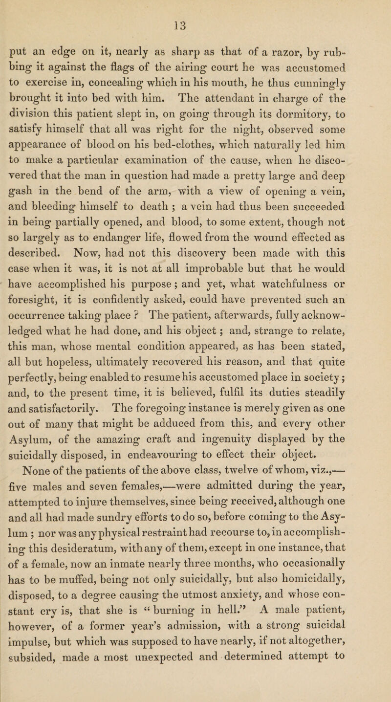 put an edge on it, nearly as sharp as that of a razor, by rub- bing it against the flags of the airing court he was accustomed to exercise in, concealing which in his mouth, he thus cunningly brought it into bed with him. The attendant in charge of the division this patient slept in, on going through its dormitory, to satisfy himself that all was right for the night, observed some appearance of blood on his bed-clothes, which naturally led him to make a particular examination of the cause, when he disco¬ vered that the man in question had made a pretty large and deep gash in the bend of the arm, with a view of opening a vein, and bleeding himself to death ; a vein had thus been succeeded in being partially opened, and blood, to some extent, though not so largely as to endanger life, flowed from the wound effected as described. Now, had not this discovery been made wflth this case when it was, it is not at all improbable but that he would have accomplished his purpose; and yet, what watchfulness or foresight, it is confidently asked, could have prevented such an occurrence taking place ? The patient, afterwards, fully acknow¬ ledged what he had done, and his object; and, strange to relate, this man, whose mental condition appeared, as has been stated, all but hopeless, ultimately recovered his reason, and that quite perfectly, being enabled to resume his accustomed place in society; and, to the present time, it is believed, fulfil its duties steadily and satisfactorily. The foregoing instance is merely given as one out of many that might be adduced from this, and every other Asylum, of the amazing craft and ingenuity displayed by the suicidally disposed, in endeavouring to effect their object. None of the patients of the above class, twelve of whom, viz.,— five males and seven females,—were admitted during the year, attempted to injure themselves, since being received, although one and all had made sundry efforts to do so, before coming to the Asy¬ lum ; nor was any physical restraint had recourse to, in accomplish¬ ing this desideratum, with any of them, except in one instance, that of a female, now an inmate nearly three months, who occasionally has to be muffed, being not only suicidally, but also homicidally, disposed, to a degree causing the utmost anxiety, and whose con¬ stant cry is, that she is “ burning in hell.” A male patient, however, of a former year’s admission, with a strong suicidal impulse, but which was supposed to have nearly, if not altogether, subsided, made a most unexpected and determined attempt to