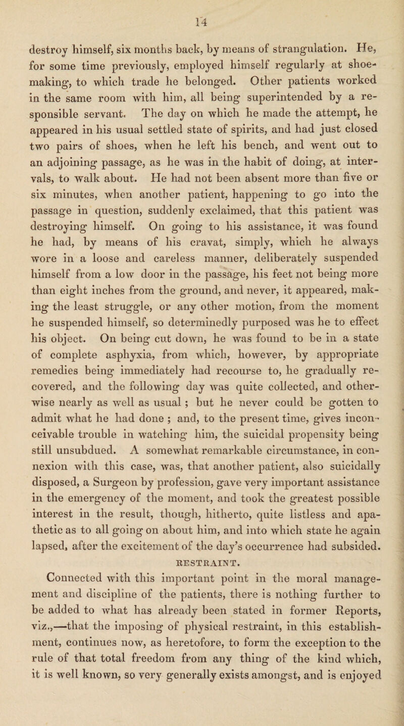 destroy himself, six months back, by means of strangulation. He, for some time previously, employed himself regularly at shoe- making’, to which trade he belonged. Other patients worked in the same room with him, all being superintended by a re¬ sponsible servant. The day on which he made the attempt, he appeared in his usual settled state of spirits, and had just closed two pairs of shoes, when he left his bench, and went out to an adjoining passage, as he was in the habit of doing, at inter¬ vals, to walk about. He had not been absent more than five or six minutes, when another patient, happening to go into the passage in question, suddenly exclaimed, that this patient was destroying himself. On going to his assistance, it was found he had, by means of his cravat, simply, which he always wore in a loose and careless manner, deliberately suspended himself from a low door in the passage, his feet not being more than eight inches from the ground, and never, it appeared, mak¬ ing the least struggle, or any other motion, from the moment he suspended himself, so determinedly purposed was he to effect his object. On being cut down, he was found to be in a state of complete asphyxia, from which, however, by appropriate remedies being immediately had recourse to, he gradually re¬ covered, and the following day was quite collected, and other¬ wise nearly as well as usual ; but he never could be gotten to admit what he had done ; and, to the present time, gives incon¬ ceivable trouble in wratching him, the suicidal propensity being still unsubdued. A somewhat remarkable circumstance, in con¬ nexion with this case, was, that another patient, also suicidally disposed, a Surgeon by profession, gave very important assistance in the emergency of the moment, and took the greatest possible interest in the result, though, hitherto, quite listless and apa¬ thetic as to all going on about him, and into which state he again lapsed, after the excitement of the day’s occurrence had subsided. RESTRAINT. Connected with this important point in the moral manage¬ ment and discipline of the patients, there is nothing further to be added to what has already been stated in former Reports, viz.,—that the imposing of physical restraint, in this establish¬ ment, continues now, as heretofore, to form the exception to the rule of that total freedom from any thing of the kind which, it is well known, so very generally exists amongst, and is enjoyed