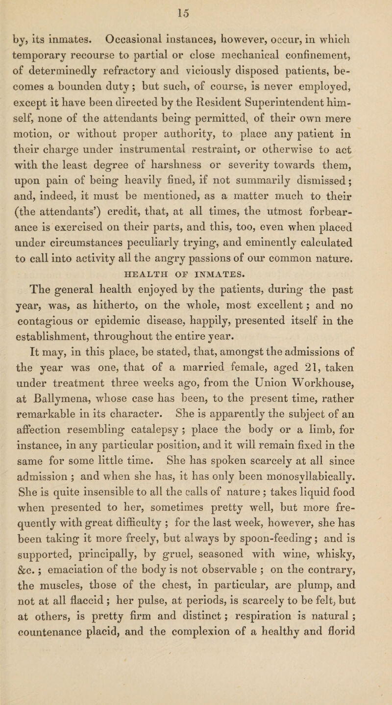 by, its inmates. Occasional instances, however, occur, in which temporary recourse to partial or close mechanical confinement, of determinedly refractory and viciously disposed patients, be¬ comes a bounden duty; but such, of course, is never employed, except it have been directed by the Resident Superintendent him¬ self, none of the attendants being permitted, of their own mere motion, or without proper authority, to place any patient in their charge under instrumental restraint, or otherwise to act with the least degree of harshness or severity towards them, upon pain of being heavily fined, if not summarily dismissed; and, indeed, it must be mentioned, as a matter much to their (the attendants’) credit, that, at all times, the utmost forbear¬ ance is exercised on their parts, and this, too, even when placed under circumstances peculiarly trying, and eminently calculated to call into activity all the angry passions of our common nature. HEALTH OF INMATES. The general health enjoyed by the patients, during the past year, was, as hitherto, on the whole, most excellent; and no contagious or epidemic disease, happily, presented itself in the establishment, throughout the entire year. It may, in this place, be stated, that, amongst the admissions of the year was one, that of a married female, aged 21, taken under treatment three weeks ago, from the Union Workhouse, at Ballymena, whose case has been, to the present time, rather remarkable in its character. She is apparently the subject of an affection resembling catalepsy ; place the body or a limb, for instance, in any particular position, and it will remain fixed in the same for some little time. She has spoken scarcely at all since admission ; and when she has, it has only been monosyllabically. She is quite insensible to all the calls of nature ; takes liquid food when presented to her, sometimes pretty well, but more fre¬ quently with great difficulty ; for the last week, however, she has been taking it more freely, but always by spoon-feeding; and is supported, principally, by gruel, seasoned with wine, whisky, &c.; emaciation of the body is not observable ; on the contrary, the muscles, those of the chest, in particular, are plump, and not at all flaccid ; her pulse, at periods, is scarcely to be felt, but at others, is pretty firm and distinct; respiration is natural; countenance placid, and the complexion of a healthy and florid