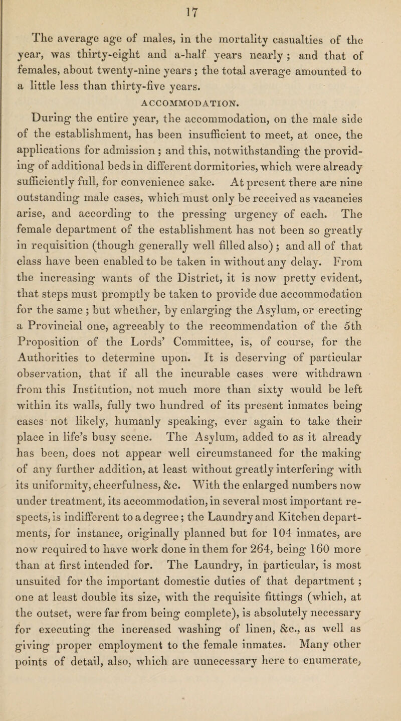 The average age of males, in the mortality casualties of the year, was thirty-eight and a-half years nearly ; and that of females, about twenty-nine years ; the total average amounted to a little less than thirty-five years. ACCOMMODATION. During the entire year, the accommodation, on the male side of the establishment, has been insufficient to meet, at once, the applications for admission ; and this, notwithstanding the provid¬ ing of additional beds in different dormitories, which were already sufficiently full, for convenience sake. At present there are nine outstanding male cases, which must only be received as vacancies arise, and according to the pressing urgency of each. The female department of the establishment has not been so greatly in requisition (though generally well filled also) ; and all of that class have been enabled to be taken in without any delay. From the increasing wants of the District, it is now pretty evident, that steps must promptly be taken to provide due accommodation for the same ; but whether, by enlarging the Asylum, or erecting a Provincial one, agreeably to the recommendation of the 5th Proposition of the Lords’ Committee, is, of course, for the Authorities to determine upon. It is deserving of particular observation, that if all the incurable cases were withdrawn from this Institution, not much more than sixty would be left within its walls, fully two hundred of its present inmates being cases not likely, humanly speaking, ever again to take their place in life’s busy scene. The Asylum, added to as it already has been, does not appear well circumstanced for the making of any further addition, at least without greatly interfering with its uniformity, cheerfulness, &c. With the enlarged numbers now under treatment, its accommodation, in several most important re¬ spects, is indifferent to a degree; the Laundry and Kitchen depart¬ ments, for instance, originally planned but for 104 inmates, are now required to have work done in them for 264, being 160 more than at first intended for. The Laundry, in particular, is most unsuited for the important domestic duties of that department ; one at least double its size, with the requisite fittings (which, at the outset, were far from being complete), is absolutely necessary for executing the increased washing of linen, &c., as well as giving proper employment to the female inmates. Many other points of detail, also, which are unnecessary here to enumerate,