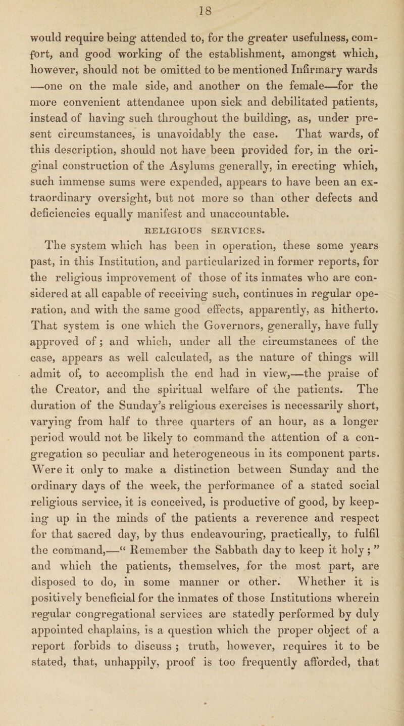 would require being* attended to, for the greater usefulness, com¬ fort, and good working of the establishment, amongst which, however, should not be omitted to be mentioned Infirmary wards —one on the male side, and another on the female—for the more convenient attendance upon sick and debilitated patients, instead of having such throughout the building, as, under pre¬ sent circumstances, is unavoidably the case. That wards, of this description, should not have been provided for, in the ori¬ ginal construction of the Asylums generally, in erecting which, such immense sums wTere expended, appears to have been an ex¬ traordinary oversight, but not more so than other defects and deficiencies equally manifest and unaccountable. RELIGIOUS SERVICES. The system which has been in operation, these some years past, in this Institution, and particularized in former reports, for the religious improvement of those of its inmates who are con¬ sidered at all capable of receiving such, continues in regular ope¬ ration, and with the same good effects, apparently, as hitherto. That system is one which the Governors, generally, have fully approved of; and which, under all the circumstances of the case, appears as well calculated, as the nature of things will admit of, to accomplish the end had in view,—the praise of the Creator, and the spiritual welfare of the patients. The duration of the Sunday’s religious exercises is necessarily short, varying from half to three quarters of an hour, as a longer period would not be likely to command the attention of a con¬ gregation so peculiar and heterogeneous in its component parts. Were it only to make a distinction between Sunday and the ordinary days of the week, the performance of a stated social religious service, it is conceived, is productive of good, by keep¬ ing up in the minds of the patients a reverence and respect for that sacred day, by thus endeavouring, practically, to fulfil the command,—“ Remember the Sabbath day to keep it holy ; ” and which the patients, themselves, for the most part, are disposed to do, in some manner or other. Whether it is positively beneficial for the inmates of those Institutions wherein regular congregational services are statedly performed by duly appointed chaplains, is a question which the proper object of a report forbids to discuss ; truth, however, requires it to be stated, that, unhappily, proof is too frequently afforded, that
