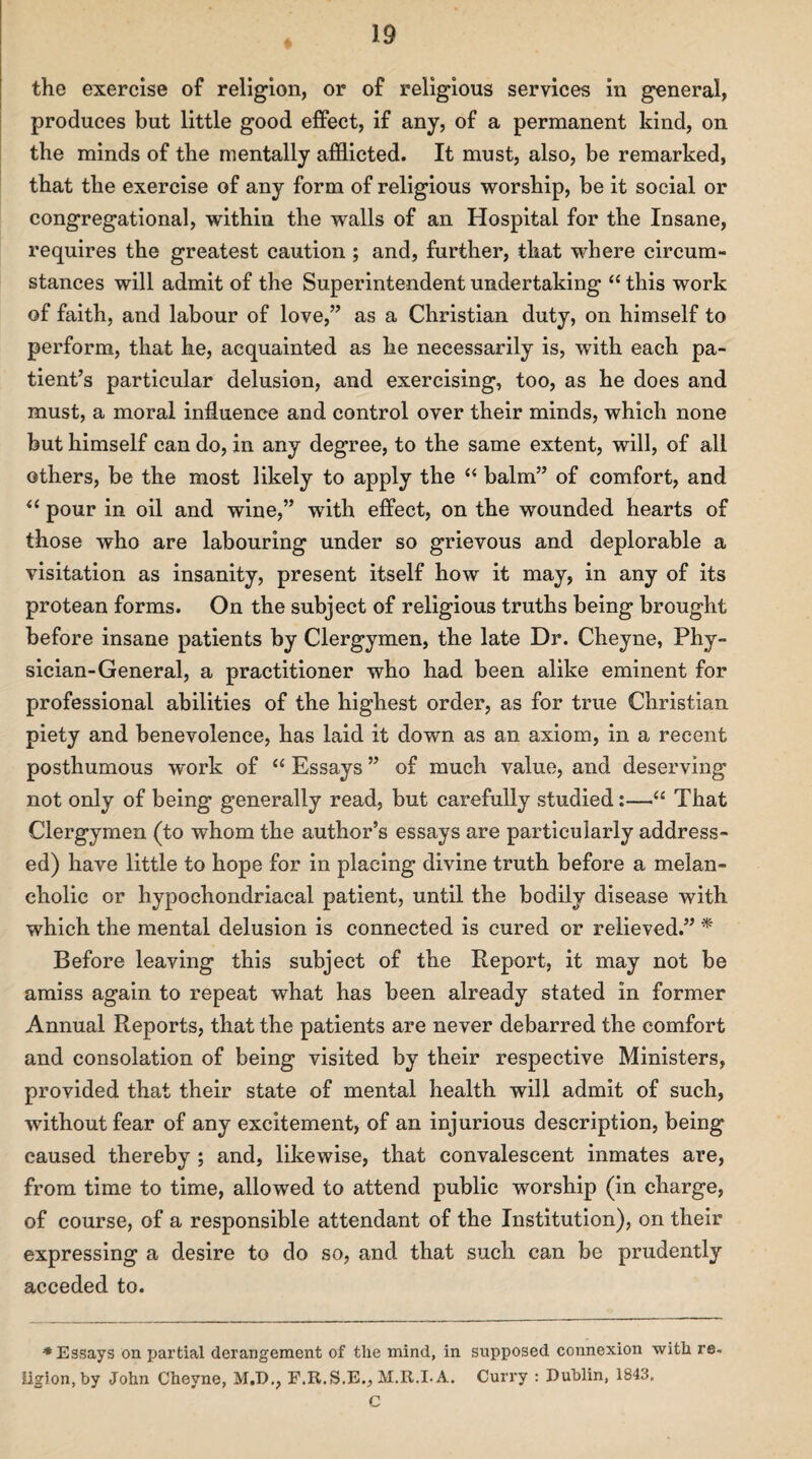 the exercise of religion, or of religious services in general, produces but little good effect, if any, of a permanent kind, on the minds of the mentally afflicted. It must, also, be remarked, that the exercise of any form of religious worship, be it social or congregational, within the walls of an Hospital for the Insane, requires the greatest caution ; and, further, that where circum¬ stances will admit of the Superintendent undertaking “ this work of faith, and labour of love,” as a Christian duty, on himself to perform, that he, acquainted as he necessarily is, with each pa¬ tient’s particular delusion, and exercising, too, as he does and must, a moral influence and control over their minds, which none but himself can do, in any degree, to the same extent, will, of all others, be the most likely to apply the “ balm” of comfort, and il pour in oil and wine,” with effect, on the wounded hearts of those who are labouring under so grievous and deplorable a visitation as insanity, present itself how it may, in any of its protean forms. On the subject of religious truths being brought before insane patients by Clergymen, the late Dr. Cheyne, Phy¬ sician-General, a practitioner who had been alike eminent for professional abilities of the highest order, as for true Christian piety and benevolence, has laid it down as an axiom, in a recent posthumous work of “ Essays ” of much value, and deserving not only of being generally read, but carefully studied:—“ That Clergymen (to whom the author’s essays are particularly address¬ ed) have little to hope for in placing divine truth before a melan¬ cholic or hypochondriacal patient, until the bodily disease with which the mental delusion is connected is cured or relieved.” * Before leaving this subject of the Report, it may not be amiss again to repeat what has been already stated in former Annual Reports, that the patients are never debarred the comfort and consolation of being visited by their respective Ministers, provided that their state of mental health will admit of such, without fear of any excitement, of an injurious description, being caused thereby ; and, likewise, that convalescent inmates are, from time to time, allowed to attend public worship (in charge, of course, of a responsible attendant of the Institution), on their expressing a desire to do so, and that such can be prudently acceded to. ♦Essays on partial derangement of tlie mind, in supposed connexion with re. Iigion,by John Cheyne, M.D., F.R.S.E., M.R.LA. Curry : Dublin, 1843, C