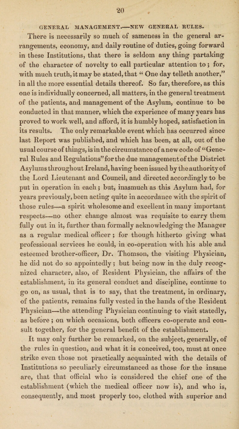 GENERAL MANAGEMENT-NEW GENERAL RULES. There is necessarily so much of sameness in the general ar¬ rangements, economy, and daily routine of duties, going forward in these Institutions, that there is seldom any thing partaking of the character of novelty to call particular attention to; for, with much truth, it may be stated, that “ One day telleth another,” in all the more essential details thereof. So far, therefore, as this one is individually concerned, all matters, in the general treatment of the patients, and management of the Asylum, continue to be conducted in that manner, which the experience of many years has proved to work well, and afford, it is humbly hoped, satisfaction in its results. The only remarkable event which has occurred since last Report was published, and which has been, at all, out of the usual courseof things, is in the circumstance of anew code of “Gene¬ ral Rules and Regulations” for the due management of the District Asylums throughout Ireland, having been issued by the authority of the Lord Lieutenant and Council, and directed accordingly to be put in operation in each; but, inasmuch as this Asylum had, for years previously, been acting quite in accordance with the spirit of those rules—a spirit wholesome and excellent in many important respects—no other change almost wras requisite to carry them fully out in it, further than formally acknowledging the Manager as a regular medical officer ; for though hitherto giving wdiat professional services he could, in co-operation with his able and esteemed brother-officer, Dr. Thomson, the visiting Physician, he did not do so appointedly ; but being now in the duly recog¬ nized character, also, of Resident Physician, the affairs of the establishment, in its general conduct and discipline, continue to go on, as usual, that is to say, that the treatment, in ordinary, of the patients, remains fully vested in the hands of the Resident Physician—the attending Physician continuing to visit statedly, as before ; on which occasions, both officers co-operate and con¬ sult together, for the general benefit of the establishment. It may only further be remarked, on the subject, generally, of the rules in question, and what it is conceived, too, must at once strike even those not practically acquainted with the details of Institutions so peculiarly circumstanced as those for the insane are, that that official who is considered the chief one of the establishment (which the medical officer now is), and who is, consequently, and most properly too, clothed with superior and
