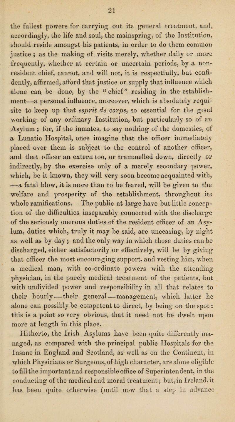 the fullest powers for carrying out its general treatment, and, accordingly, the life and soul, the mainspring, of the Institution, should reside amongst his patients, in order to do them common justice ; as the making of visits merely, whether daily or more frequently, whether at certain or uncertain periods, by a non¬ resident chief, cannot, and will not, it is respectfully, hut confi¬ dently, affirmed, afford that justice or supply that influence which alone can be done, by the u chief” residing in the establish¬ ment—a personal influence, moreover, which is absolutely requi¬ site to keep up that esprit de corps, so essential for the good working of any ordinary Institution, but particularly so of an Asylum ; for, if the inmates, to say nothing of the domestics, of a Lunatic Hospital, once imagine that the officer immediately placed over them is subject to the control of another officer, and that officer an extern too, or trammelled down, directly or indirectly, by the exercise only of a merely secondary power, which, be it known, they will very soon become acquainted with, —a fatal blow, it is more than to be feared, will be given to the welfare and prosperity of the establishment, throughout its whole ramifications. The public at large have but little concep¬ tion of the difficulties inseparably connected with the discharge of the seriously onerous duties of the resident officer of an Asy¬ lum, duties -which, truly it may be said, are unceasing, by night as well as by day; and the only way in which those duties can be discharged, either satisfactorily or effectively, will be by giving that officer the most encouraging support, and vesting him, when a medical man, with co-ordinate powers with the attending physician, in the purely medical treatment of the patients, but with undivided power and responsibility in all that relates to their hourly — their general — management, which latter he alone can possibly be competent to direct, by being on the spot: this is a point so very obvious, that it need not be dwelt upon more at length in this place. Hitherto, the Irish Asylums have been quite differently ma¬ naged, as compared with the principal public Hospitals for the Insane in England and Scotland, as well as on the Continent, in which Physicians or Surgeons, of high character, are alone eligible to fill the important and responsible office of Superintendent, in the conducting of the medical and moral treatment} but,in Ireland, it has been quite otherwise (until now that a step in advance