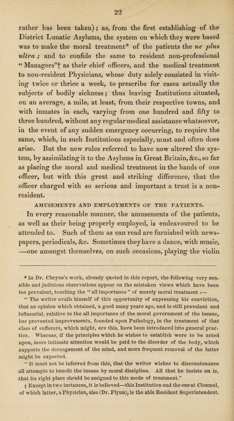 rather has been taken); as, from the first establishing of the District Lunatic Asylums, the system on which they were based was to make the moral treatment* of the patients the ne plus ultra ; and to confide the same to resident non-professional “ Managers’’*}* as their chief officers, and the medical treatment to non-resident Physicians, whose duty solely consisted in visit¬ ing twice or thrice a week, to prescribe for cases actually the subjects of bodily sickness; thus leaving Institutions situated, on an average, a mile, at least, from their respective towns, and with inmates in each, varying from one hundred and fifty to three hundred, without any regular medical assistance whatsoever, in the event of any sudden emergency occurring, to require the same, which, in such Institutions especially, must and often does arise. But the new rules referred to have now altered the sys¬ tem, by assimilating it to the Asylums in Great Britain, See., so far as placing the moral and medical treatment in the hands of one officer, but with this great and striking difference, that the officer charged with so serious and important a trust is a non¬ resident. AMUSEMENTS AND EMPLOYMENTS OE THE PATIENTS. In every reasonable manner, the amusements of the patients, as well as their being properly employed, is endeavoured to be attended to. Such of them as can read are furnished with news¬ papers, periodicals, &c. Sometimes they have a dance, with music, —one amongst themselves, on such occasions, playing the violin * In Dr. Chcyne’s work, already quoted in this report, the following very sen¬ sible and judicious observations appear on the mistaken views which have been too prevalent, touching the ‘c all importance ” of merely moral treatment:— “ The writer avails himself of this opportunity of expressing his conviction, that an opinion which obtained, a good many years ago, and is still prevalent and influential, relative to the all importance of the moral government of the insane, has prevented improvements, founded upon Pathology, in the treatment of that class of sufferers, which might, ere this, have been introduced into general prac¬ tice. Whereas, if the principles which he wishes to establish were to be acted upon, more intimate attention would be paid to the disorder of the body, which supports the derangement of the mind, and more frequent removal of the latter might be expected. “ It must not be inferred from this, that the writer wishes to discountenance all attempts to benefit the insane by moral discipline. All that he insists on is, that its right place should be assigned to this mode of treatment.” f Except in two instances, it is believed—this Institution and the one at Clonmel, of which latter, a Physician, also (Dr. Flynn), is the able Resident Superintendent.