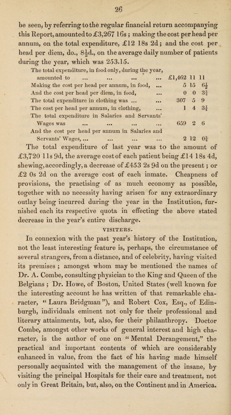 be seen, by referring to the regular financial return accompanying this Report, amounted to £3,267 16s ; makingthecost per head per annum, on the total expenditure, £12 18s 2d; and the cost per head per diem, do., 8^-d., on the average daily number of patients during the year, which was 253.15. The total expenditure, in food only, during the year, amounted to ... ... ... ... £1,462 11 Making the cost per head per annum, in food, ... 5 15 And the cost per head per diem, in food, ... 0 0 The total expenditure in clothing was ... ... 307 5 The cost per head per annum, in clothing, ... 14 The total expenditure in Salaries and Servants’ Wages was ... ... ... ... 659 2 6 And the cost per head per annum in Salaries and Servants’ Wages, ... ... ... ... 2 12 Of 11 62 3f 9 3f The total expenditure of last year was to the amount of £3,720 11s 9d, the average cost of each patient being £14 18s 4d, shewing, accordingly, a decrease of £453 2s 9d on the present; or £2 Os 2d on the average cost of each inmate. Cheapness of provisions, the practising of as much economy as possible, together with no necessity having arisen for any extraordinary outlay being incurred during the year in the Institution, fur¬ nished each its respective quota in effecting the above stated decrease in the year’s entire discharge. VISITERS. In connexion with the past year’s history of the Institution, not the least interesting feature is, perhaps, the circumstance of several strangers, from a distance, and of celebrity, having visited its premises ; amongst whom may be mentioned the names of Dr. A. Combe, consulting physician to the King and Queen of the Belgians ; Dr. Howe, of Boston, United States (well known for the interesting account he has written of that remarkable cha¬ racter, “ Laura Bridgman ”), and Robert Cox, Esq., of Edin¬ burgh, individuals eminent not only for their professional and literary attainments, but, also, for their philanthropy. Doctor Combe, amongst other works of general interest and high cha¬ racter, is the author of one on “ Mental Derangement,” the practical and important contents of which are considerably enhanced in value, from the fact of his having made himself personally acquainted with the management of the insane, by visiting the principal Hospitals for their care and treatment, not only in Great Britain, but, also, on the Continent and in America.