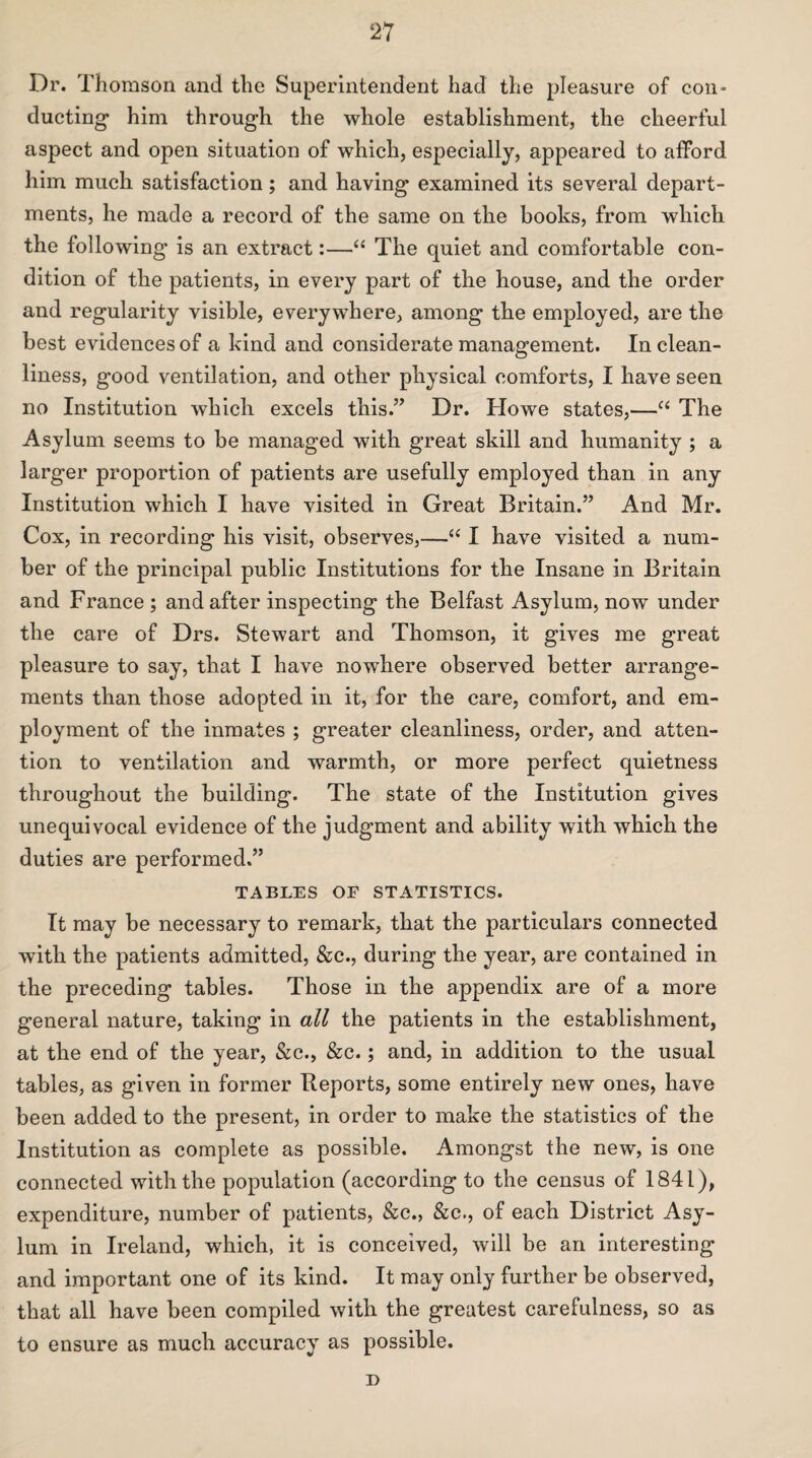 Dr. Thomson and the Superintendent had the pleasure of con¬ ducting* him through the whole establishment, the cheerful aspect and open situation of which, especially, appeared to afford him much satisfaction; and having examined its several depart¬ ments, he made a record of the same on the books, from which the following is an extract:—“ The quiet and comfortable con¬ dition of the patients, in every part of the house, and the order and regularity visible, everywhere, among the employed, are the best evidences of a kind and considerate management. In clean¬ liness, good ventilation, and other physical comforts, I have seen no Institution which excels this.” Dr. Howe states,—“ The Asylum seems to be managed with great skill and humanity ; a larger proportion of patients are usefully employed than in any Institution which I have visited in Great Britain.” And Mr. Cox, in recording his visit, observes,—“ I have visited a num¬ ber of the principal public Institutions for the Insane in Britain and France ; and after inspecting the Belfast Asylum, now under the care of Drs. Stewart and Thomson, it gives me great pleasure to say, that I have nowhere observed better arrange¬ ments than those adopted in it, for the care, comfort, and em¬ ployment of the inmates ; greater cleanliness, order, and atten¬ tion to ventilation and warmth, or more perfect quietness throughout the building. The state of the Institution gives unequivocal evidence of the judgment and ability with which the duties are performed.” TABLES OF STATISTICS. It may be necessary to remark, that the particulars connected with the patients admitted, &c., during the year, are contained in the preceding tables. Those in the appendix are of a more general nature, taking in all the patients in the establishment, at the end of the year, &c., &c.; and, in addition to the usual tables, as given in former Reports, some entirely new ones, have been added to the present, in order to make the statistics of the Institution as complete as possible. Amongst the new, is one connected with the population (according to the census of 1841), expenditure, number of patients, &c., &c., of each District Asy¬ lum in Ireland, which, it is conceived, will be an interesting and important one of its kind. It may only further be observed, that all have been compiled with the greatest carefulness, so as to ensure as much accuracy as possible. D