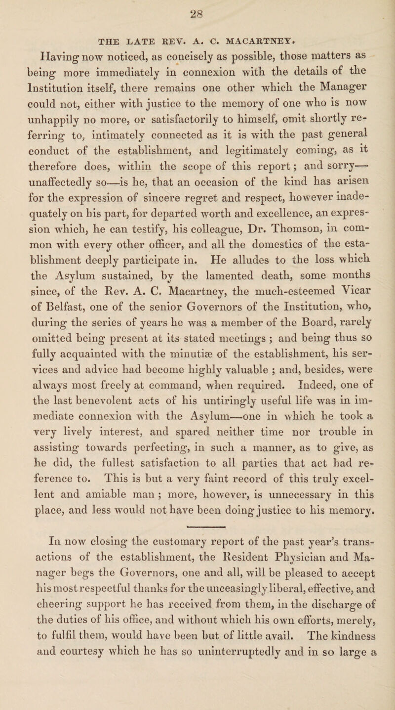 THE EATE REV. A. C. MACARTNEY. Having now noticed, as concisely as possible, those matters as being more immediately in connexion with the details of the Institution itself, there remains one other which the Manager could not, either with justice to the memory of one who is now unhappily no more, or satisfactorily to himself, omit shortly re¬ ferring to, intimately connected as it is with the past general conduct of the establishment, and legitimately coming, as it therefore does, within the scope of this report; and sorry—* unaffectedly so—is he, that an occasion of the kind has arisen for the expression of sincere regret and respect, however inade¬ quately on his part, for departed worth and excellence, an expres¬ sion which, he can testify, his colleague, Dr. Thomson, in com¬ mon with every other officer, and all the domestics of the esta¬ blishment deeply participate in. He alludes to the loss which the Asylum sustained, by the lamented death, some months since, of the Rev. A. C. Macartney, the much-esteemed Vicar of Belfast, one of the senior Governors of the Institution, who, during the series of years he was a member of the Board, rarely omitted being present at its stated meetings ; and being thus so fully acquainted with the minutise of the establishment, his ser¬ vices and advice had become highly valuable ; and, besides, were always most freely at command, when required. Indeed, one of the last benevolent acts of his untiringly useful life was in im¬ mediate connexion with the Asylum—one in which he took a very lively interest, and spared neither time nor trouble in assisting towards perfecting, in such a manner, as to give, as he did, the fullest satisfaction to all parties that act had re¬ ference to. This is but a very faint record of this truly excel¬ lent and amiable man ; more, however, is unnecessary in this place, and less would not have been doing justice to his memory. r■■■ ii i ■ ■ —i In now closing the customary report of the past year’s trans¬ actions of the establishment, the Resident Physician and Ma¬ nager begs the Governors, one and all, will be pleased to accept his most respectful thanks for the unceasingly liberal, effective, and cheering support he has received from them, in the discharge of the duties of his office, and without which his own efforts, merely, to fulfil them, would have been but of little avail. The kindness and courtesy which he has so uninterruptedly and in so large a