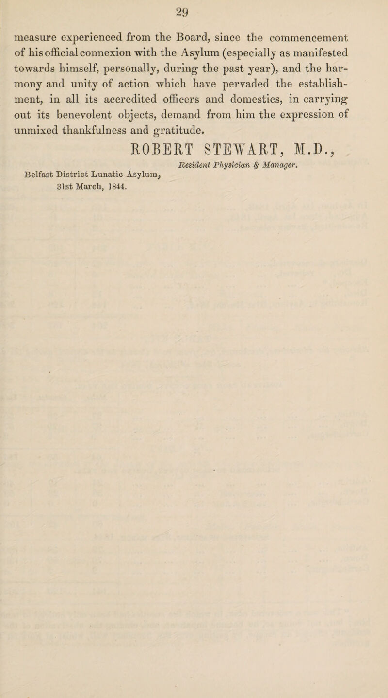 measure experienced from the Board, since the commencement of his official connexion with the Asylum (especially as manifested towards himself, personally, during the past year), and the har¬ mony and unity of action which have pervaded the establish¬ ment, in all its accredited officers and domestics, in carrying out its benevolent objects, demand from him the expression of unmixed thankfulness and gratitude. ROBERT STEWART, M.D., Resident Physician 8f Manager. Belfast District Lunatic Asylum, 31st March, 1844.
